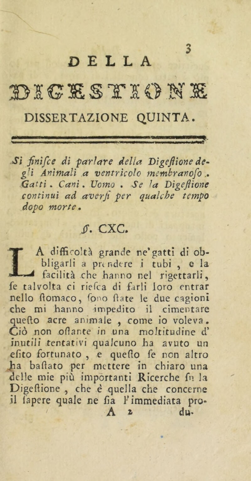 DELLA DISSERTAZIONE QUINTA. Si finìfce dì parlare della T>\gefilone de- g-i Ammali a ventrìcolo membranofo .. Gatti. Cani. Uomo . Se la Digefiione continui ad averfi per qualche tempo dopo morte. JT. CXC. LA difficoltà grande re’gatti di ob- bligarli a prendere i tubi , c la facilità che hanno nel rigettarli, fe talvolta ci riefca di farli loro entrar nello ftomaco, fono fiate le due cagioni che mi hanno impedito il cimentare quefio acre animale , come io voleva. Ciò non ofiarte in una moltitudine d’ inutili tentativi qualcuno ha avuto un efito fortunato , e quefio fe non altro Jha bafiato per mettere in chiaro una delle mie più importanti Ricerche fn la Digefiione , che è quella che concerne il fapere quale ne fia 1- immediata prò- A z du-