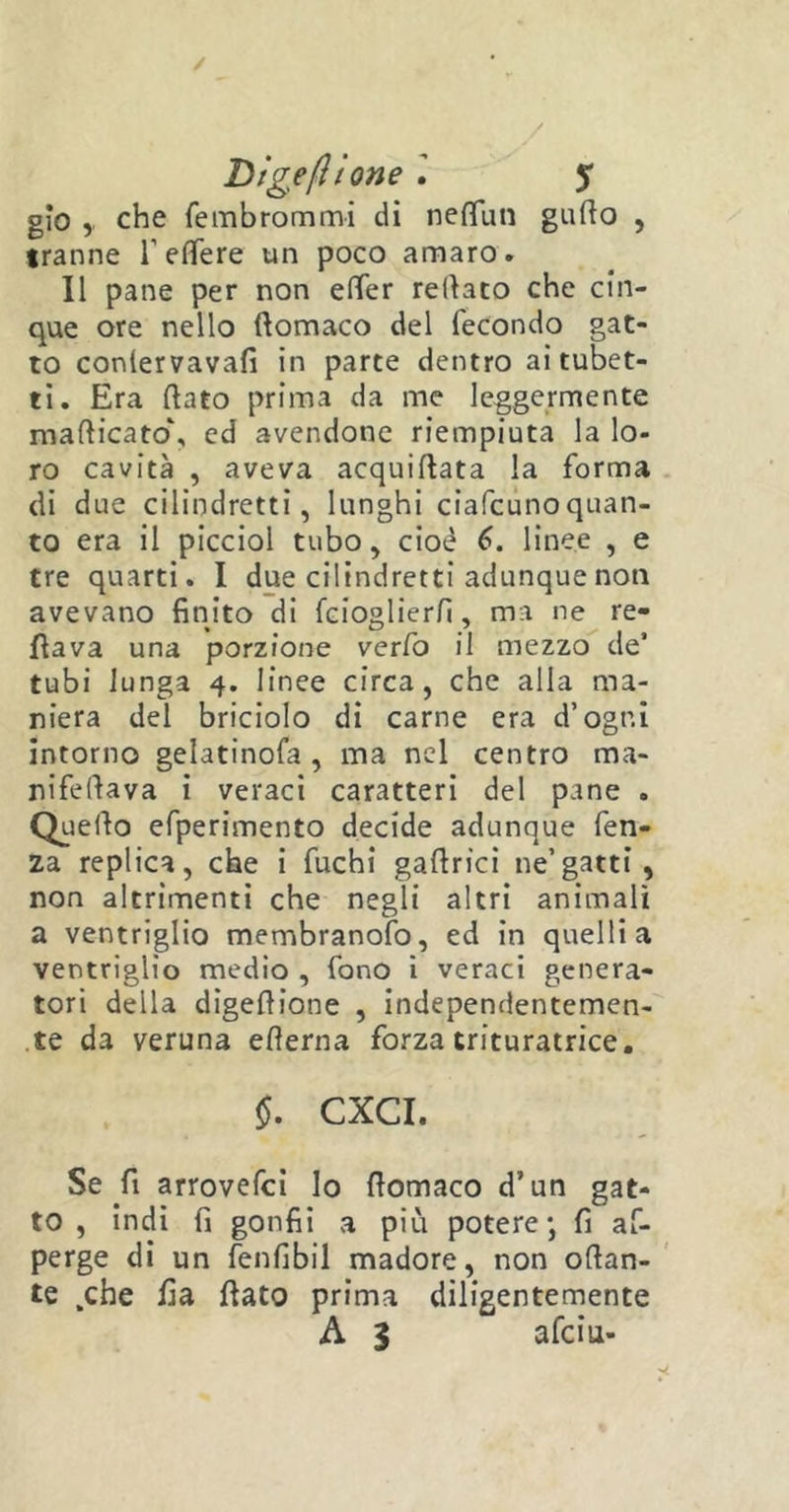 / Dige(itone l 5* gio che fembrommi di neflun gatto , tranne T e fife re un poco amaro. Il pane per non etter rettato che cin- que ore nello ftomaco del fecondo gat- to conlervavafi in parte dentro ai tubet- ti. Era ttato prima da me leggermente mafticato\ ed avendone riempiuta la lo- ro cavità , aveva acquittata la forma di due cilindretti, lunghi ciafcunoquan- to era il picciol tubo, cioè 6. linee , e tre quarti. I due cilindretti adunque non avevano finito di fcioglierfi, ma ne Te- ttava una porzione verfo il mezzo de’ tubi lunga 4. linee circa, che alla ma- niera del briciolo di carne era d’ogni intorno gelatinofa , ma nel centro ma- nifettava i veraci caratteri del pane . Quello efperimento decide adunque fen- za replica, che i fuchi gattrici ne’gatti, non altrimenti che negli altri animali a ventriglio membranofo, ed in quelli a ventriglio medio , fono i veraci genera- tori della digettione , independentemen- te da veruna etterna forza trituratrice. $. CXCI. Se fi arrovefei lo ttomaco d’un gat- to , indi fi gonfii a più potere*, fi as- perge di un fenfibil madore, non ottan- te .che tta ttato prima diligentemente A $ afciti-