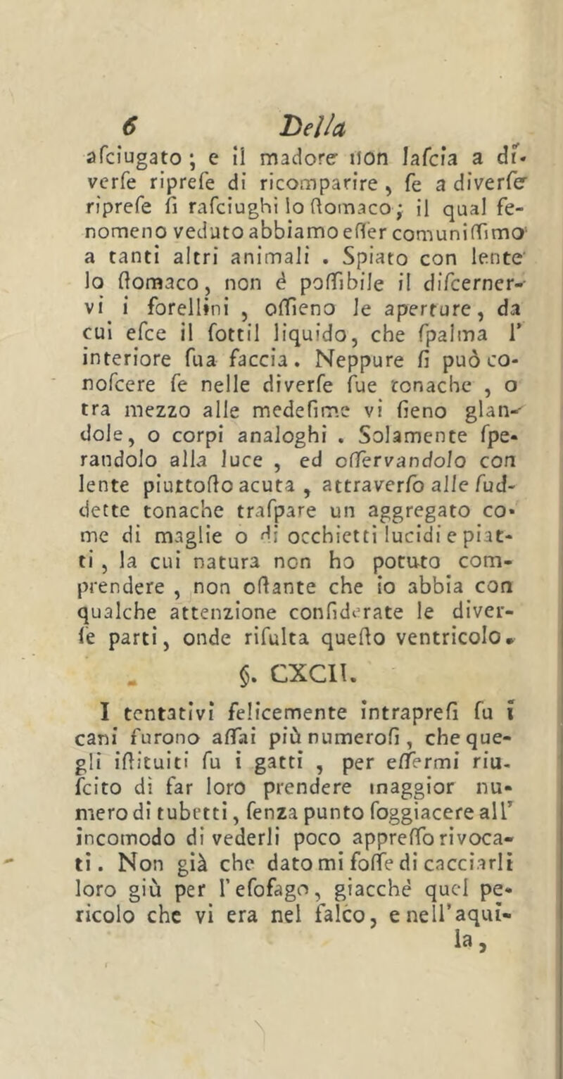 afciugato \ e ii madore- non Jafcia a dT. verfe riprefe di ricomparire, fé a diverfe- riprefe fi rafciughi lo ftomaco ; il qual fe- nomeno veduto abbiamo efl'ercomuniffimo' a tanti altri animali . Spiato con lente lo fiomaco, non è poffibile il difcerner- vi i forellini , ottìeno le aperture, da cui efce il fottil liquido, che fpalma T interiore fua faccia. Neppure fi può co- nofcere fe nelle diverfe fue tonache , o tra mezzo alle medefime vi fieno glan-' dole, o corpi analoghi . Solamente fpe* randolo alla luce , ed enervandolo con lente piurtotto acuta , attraverfo alle fud- dette tonache trafpare un aggregato co* me di maglie o di occhietti lucidi e piat- ti , la cui natura non ho potu-to com- prendere , non ottante che io abbia con qualche attenzione confiderate le divel- le parti, onde rifulta quello ventricolo• §. CXCI1. I tentativi felicemente intraprefi fu x cani furono affai piùnumerofi, che que- gli ittituiti fu i gatti , per e/Termi riu- feito di far loro prendere maggior nu- mero di tubetti, fenza punto foggiacere ali5 incomodo divederli poco appreffo ri voca- li. Non già che dato mi fotte di cacciarli loro giù per l’efofago, giacché quel pe- ricolo che vi era nel falco, e nell’aqui- la.