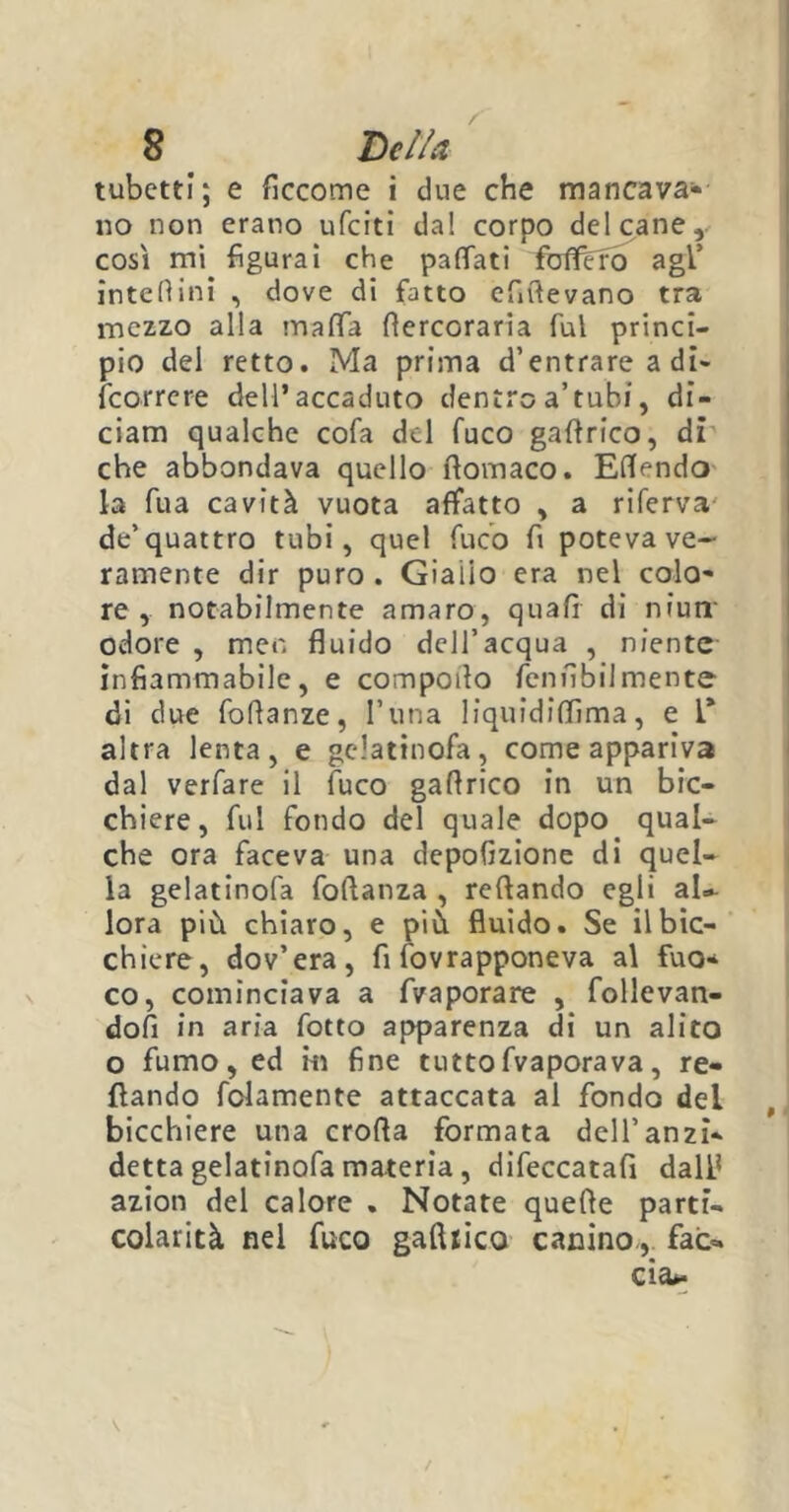 tubetti; e ficcome i due che mancava* no non erano ufciti dal corpo del cane, così mi figurai che pattati fbflfcrò agl’ intettini , dove di fatto cfiftevano tra mezzo alla matta ttercoraria fui princi- pio del retto. Ma prima d’entrare a di- fcorrere dell’accaduto dentro a’tubi, di- ciatti qualche cofa del fuco gaftrico, di che abbondava quello rtovnaco. Ettendo la fua cavità vuota affatto , a riferva de’quattro tubi, quel fuco fi poteva ve- ramente dir puro. Giallo era nel colo* re , notabilmente amaro, quali di niurr odore , men fluido dell’acqua , niente infiammabile, e compoila fennbilmente di due foflanze, l’una liquidittima, e l* altra lenta, e gelatinofa, come appariva dal verfare il fuco gaflrico in un bic- chiere, fui fondo del quale dopo qual- che ora faceva una depofizione di quel- la gelatinofa foftanza , Tettando egli aU lora più chiaro, e più fluido. Se il bic- chiere, dov’era, fi fovrapponeva al fuo* co, cominciava a fvaporare , Allevan- doli in aria fotto apparenza di un alito o fumo, ed m fine tuttofvaporava, re- cando fclamente attaccata ai fondo del bicchiere una erotta formata dell’anzi* detta gelatinofa materia, difeccatafi dall1 azion del calore . Notate quelle parti- colarità nel fuco gaftrico canino., faò. eia». \