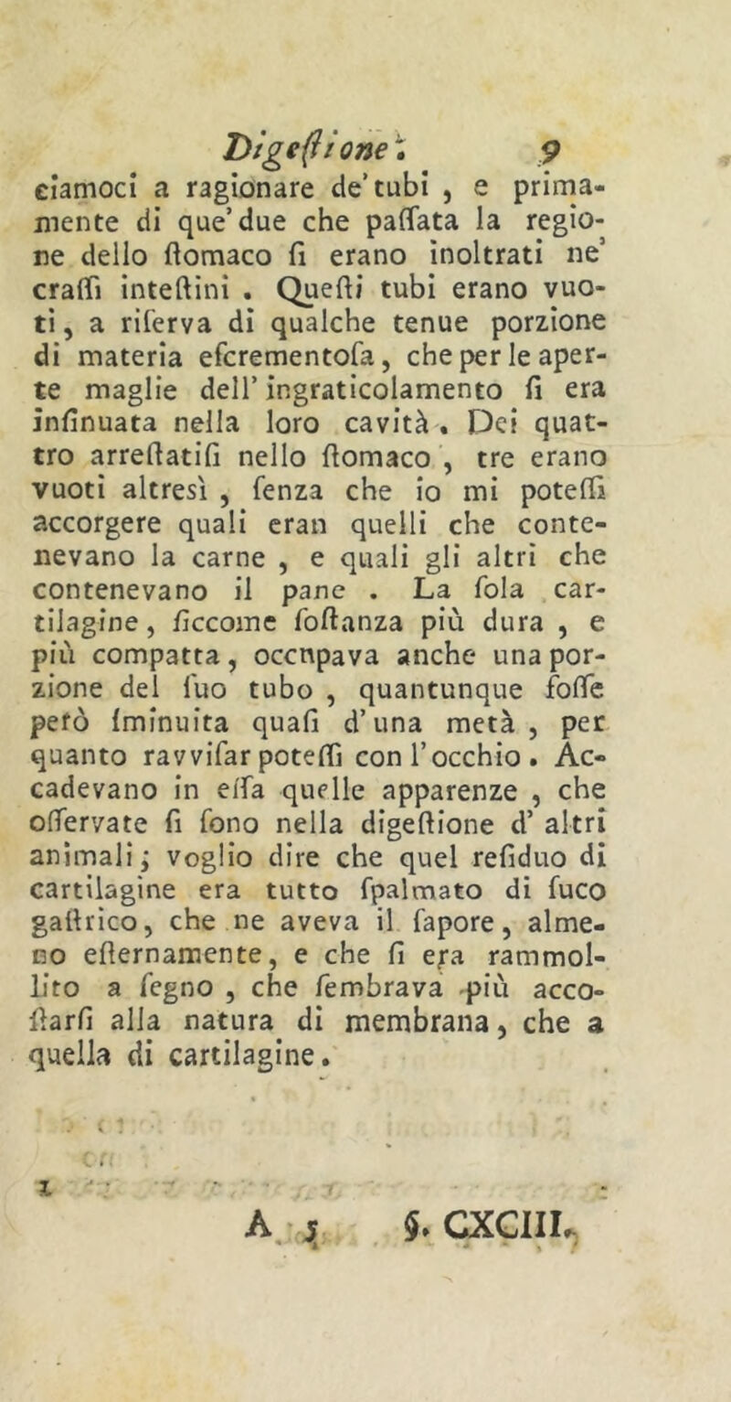 Digerì ione ; p ciamoci a ragionare de’tubi , e prima- mente di que’due che pattata la regio- ne dello fiomaco fi erano inoltrati ne! cratti inteftini . Quelli tubi erano vuo- ti , a riferva di qualche tenue porzione di materia efcrementofa, che per le aper- te maglie dell’ ingraticolamento fi era infinuata nella loro cavità . Dei quat- tro arreftatifi nello fiomaco , tre erano vuoti altresì , fenza che io mi potetti accorgere quali eran quelli che conte- nevano la carne , e quali gli altri che contenevano il pane . La fola car- tilagine , ficcome foltanza più dura , e più compatta, occupava anche una por- zione del fuo tubo , quantunque fotte però {minuita quali d’una metà , per quanto ravvifar potelfi con l’occhio . Ac- cadevano in etta quelle apparenze , che ottervate fi fono nella digeftione d’ altri animali; voglio dire che quel refiduo di cartilagine era tutto fpalmato di fuco gaihico, che ne aveva il fapore, alme- no efiernamente, e che fi e;a rammol- liro a fegno , che fembrava -più acco- llarli alla natura di membrana, che a quella di cartilagine. i ‘ A st CXCIII.