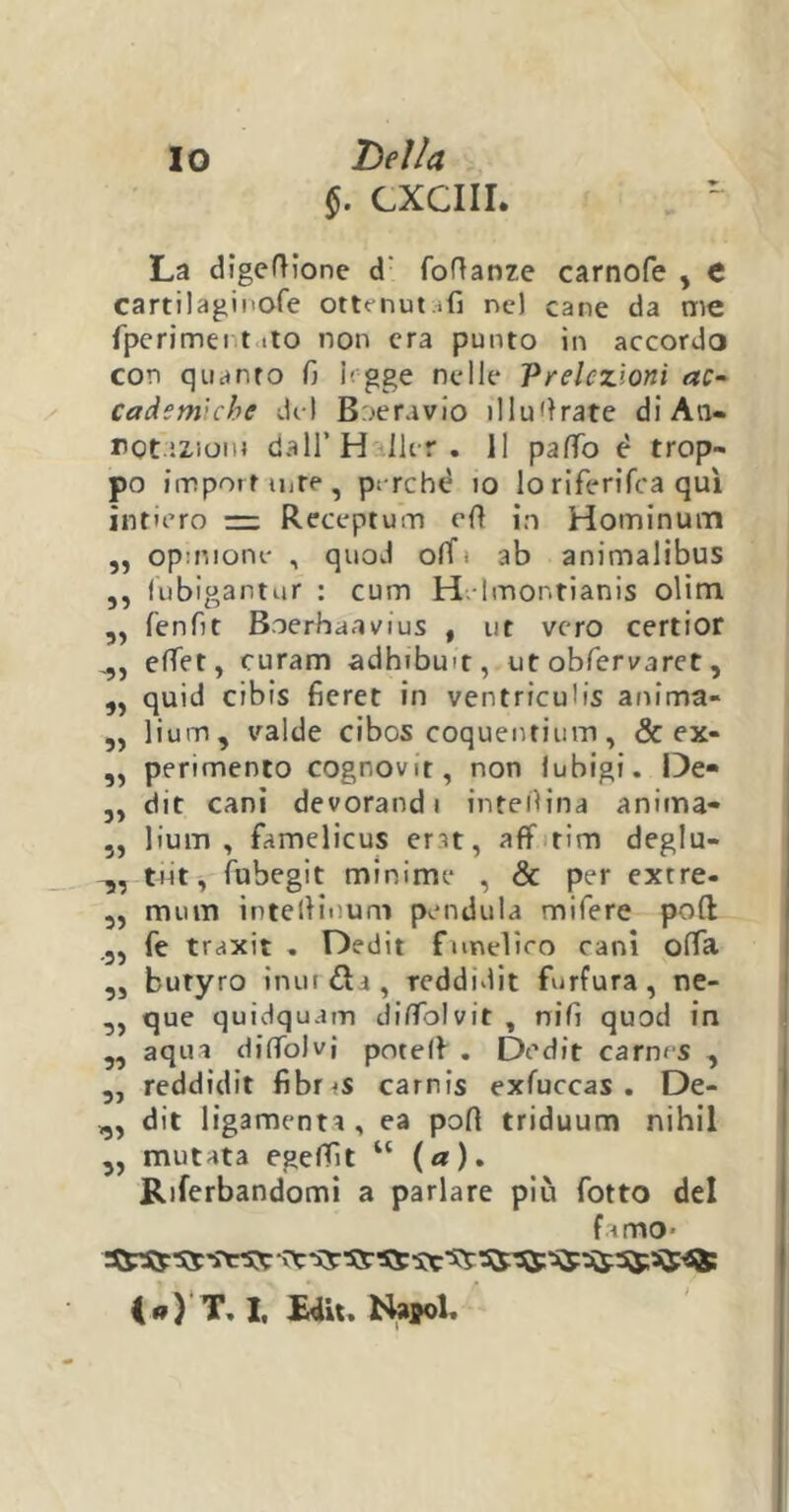 §. CXCIII. La digeftione d' foftanre carnofe , C cartilaginofe ottenutili ne) cane da me fperimei t >to non era punto in accordo con quanto fi legge nelle Prelezioni ac- cademiebe del Boeravio illustrate di An- rot.12.iom dall’H Ut r . 11 paffo è trop- po importarne, perchè io lo riferifoa qui intiero — Receptum olì io Hominurn „ opmione , quod olT« ab animalibus ,, fubigantur : curri H Imontianis olim „ fenfit Boerhaavius , ut vero certior ,,, effet, curam adhibmt, ut obfervaret, ,, quid cibis fieret in ventriculis anima- ,, lium, valde cibos coquentium, & ex- ,, perimento cognovit, non lubigi. De* „ dit cani devorandi inteflina anima- „ lium, famelicus ent, aff tim deglu- tot, fubegit minime , & per extre- „ mum intelHnum pendula mifere poli .5, fé traxit . Dedit funeliro cani offa ,, butyro inur&i, reddidit furfura, ne- 33 que quidquam diflblvit , nifi quod in „ aqua difTòlvj potelf . Dedit carnrs , „ reddidit fibr<s carnis exfuccas . De- „ dit ligamenta, ea polì triduum nihil 3, mutata egefTìt u (a). Riferbandomi a parlare più fatto del f limo- sa i«)T, I, Edit, Naffol.