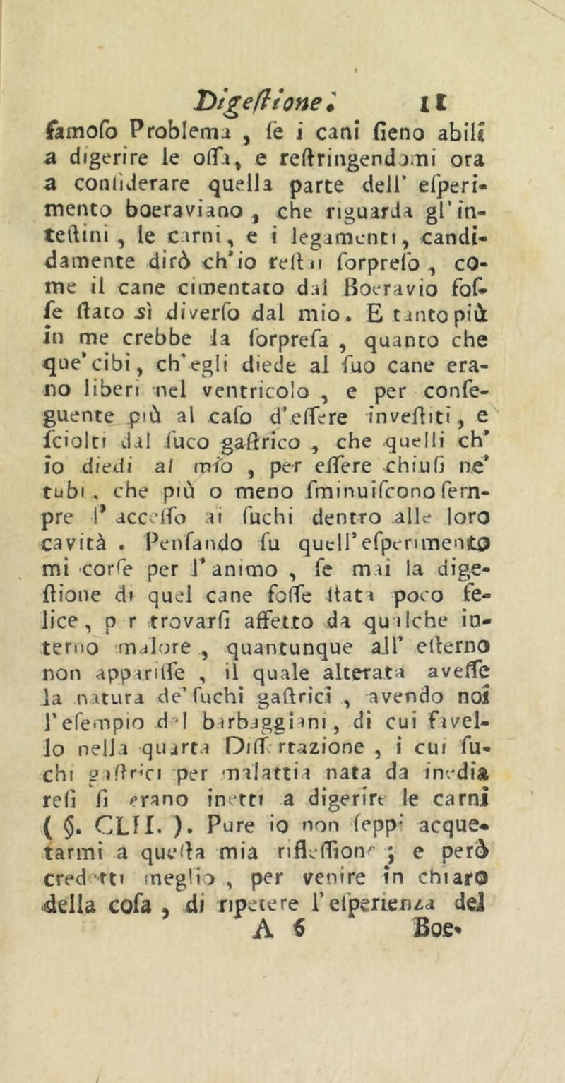 famofo Problema , fe i cani fieno abili a digerire le olla, e refiringendami ora a coniìderare quella parte dell’ efperi- mento boeraviano , che riguarda gl’in- teftini , le carni, e i legamenti, candi- damente dirò ch'io refi ii forprefo , co- me il cane cimentato dal Boeravio fof- fe fiato sì diverto dal mio. E tanto piò in me crebbe Ja forprefa , quanto che que’cibi, ch’egli diede al Tuo cane era- no liberi nel ventricolo , e per confe- guente piò al calo d’-.efiere invertiti, e fcioln dal luco gafirico , che quelli eh’ io diedi al mio , per effere chiufi ne’ tubi, che più o meno firnnuifeono Tem- pre 1* accedo ai fuchi dentro alle loro cavità . Penfando fu quell’efpcrimento mi corfe per T animo , Te mai la dige- fiione di quel cane fbffe fiata poco fe- lice, p r trovarli affetto da qualche in- terno malore , quantunque all’ eiterno non appari fie , il quale alterata avefie la natura de’fuchi gaftrici , avendo noi l’efempio d*l barbagghm, di cui fivel- lo nella quarta Diff Trazione , i cui fu- chi g ifir^i per malattia nata da inedia refi fi ^rano inetti a digerire le carni ( §. CLTI. ). Pure io non fepp; acque- tarmi a quefia mia riflefilon^ ; e però cred tti meglio , per venire in chiaro della cofa , di ripetere i’efperienza del A $ Boe*