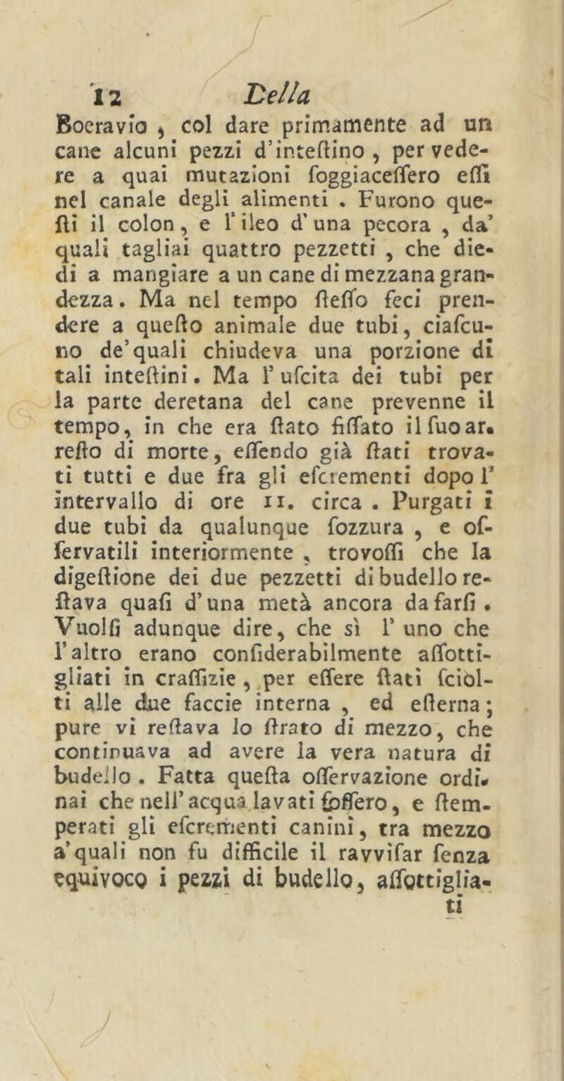 Bocravio , col dare primamente ad un cane alcuni pezzi d’intePino , per vede- re a quai mutazioni foggiacelfero elfi nel canale degli^ alimenti . Furono que- lli il colon, e l’ileo d' una pecora , da’ quali tagliai quattro pezzetti , che die- di a mangiare a un cane di mezzana gran- dezza . Ma nel tempo PePo feci pren- dere a quello animale due tubi, ciafcu- no de’quali chiudeva una porzione di tali intellini. Ma 1’ ufcita dei tubi per la parte deretana del cane prevenne il tempo, in che era flato filfato ilfuoar. reflo di morte, elfendo già flati trova- ti tutti e due fra gli efcrementi dopo 1’ intervallo di ore n. circa . Purgati i due tubi da qualunque fozzura , e of- fervatili interiormente , trovoffi che la digeflione dei due pezzetti di budello re- nava quali d’una metà ancora da farli. Vuolfi adunque dire, che sì 1’ uno che l’altro erano confiderabilmente affotti- gliati in craffjzie , per effere flati fciol- ti alle due faccie interna , ed ellerna ; pure vi reflava lo Prato di mezzo, che continuava ad avere la vera natura di budello . Fatta quella oflfervazione ordì# nai che nell’acqua lavati fbffero, e Pem- perati gli efcrementi canini, tra mezzo a’quali non fu difficile il ravvifar fenza equivoco i pezzi di budello, aflottiglia-