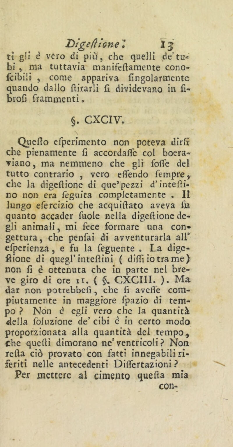 Digefiione, 15 ti gli è vero di più, che quelli de’tu- bi , ma tuttavia manifeftamcnte cono- fcibiii , come appariva fingolarmente quando dallo forarli fi dividevano in fi- broli frammenti. $. cxciv. Quello elperimento non poteva dirli che pienamente fi accordale col boera- viano, ma nemmeno che gli folle del tutto contrario , vero elfendo fempre , che la digefiione di que’pezzi d’interi- no non era feguita completamente . Il lungo efercizio che acquifiato aveva fu quanto accader fuole nella digefiione de- gli animali, mi fece formare una con» gettura, che penfai di avventurarla all* efperienza, e fu la feguente . La dige- stione di quegl’intefiini ( dilli io tra me) non fi è ottenuta che in parte nel bre- ve giro di ore ir. { §. CXGIII. ). Ma dar non potrebbefi , che fi avelie com- piutamente in maggiore fpazio di tem- po ? Non é egli vero che la quantità della foluzione de’ cibi è in certo modo proporzionata alla quantità del tempo, Che quelli dimorano ne’ventricoli? Non refta ciò provato con fatti innegabili ri- feriti nelle antecedenti Dilfertazioni ? Per mettere al cimento quella mia con-