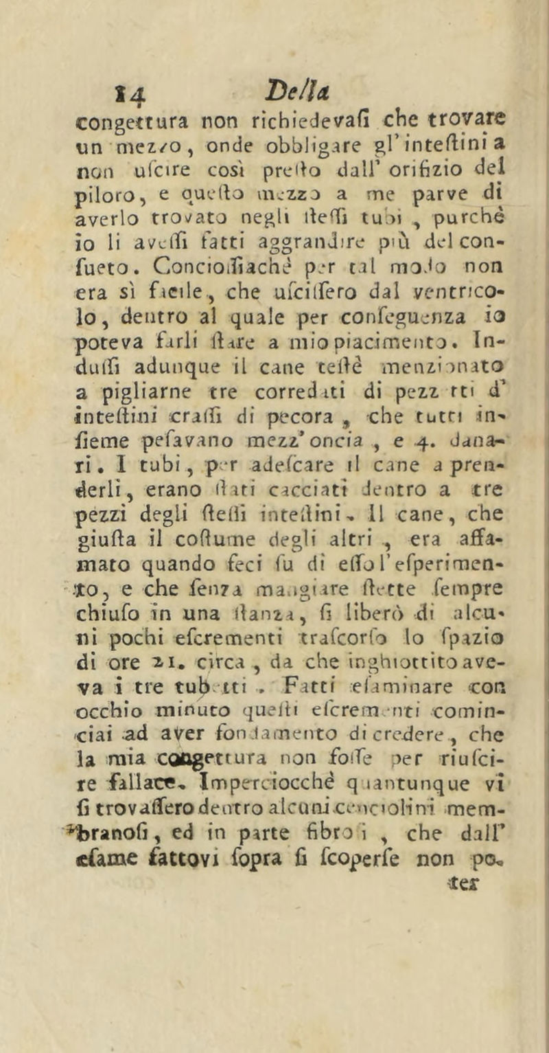 congettura non ricbiedevafì che trovare un mezzo , onde obbligare gl’interini a non ulcire cosi pretto dall’ orifizio del piloro, e quello mezzo a me parve di averlo trovato negli dedi tubi , purché io li avelli fatti aggrandire pai del con- fueto. ConcioiTiachè per tal modo non era sì facile, che ufcitfero dal ventrico- lo, dentro al quale per confeguenza io poteva farli 11 tre a mio piacimento. In- dulfi adunque il cane celle menzionato a pigliarne tre corred iti di pezz rti d’ inteftini cralfi di pecora , che tutti in- ficine pefavano mezz’oncia , e 4. dana- ri. I tubi, per adefcare il cane a pren- derli, erano (lati cacciati dentro a tre pezzi degli delii interini. Il cane, che giuda il cofiume degli altri , era affa- mato quando feci fu di elfo l’efperimen- to, e che fenza mangiare flette fempre chiufo in una danza, fi liberò di alcu- ni pochi efcrementi trafcorfo lo fpazio dì ore 2-1. circa , da che inghiottito ave- va i tre tubetti . Fitti eliminare con occhio minuto quelli efcrem.-nti comin- ciai ad aver fondamento di credere, che la mia congettura non folle per riufci- re fallace. Imperciocché quantunque vi (ì trovaffero dentro alcuniceuciolini mem- ora nofi, ed in parte fibra i , che dall’ «fame fattovi fopra fi fcoperfe non pa, tex