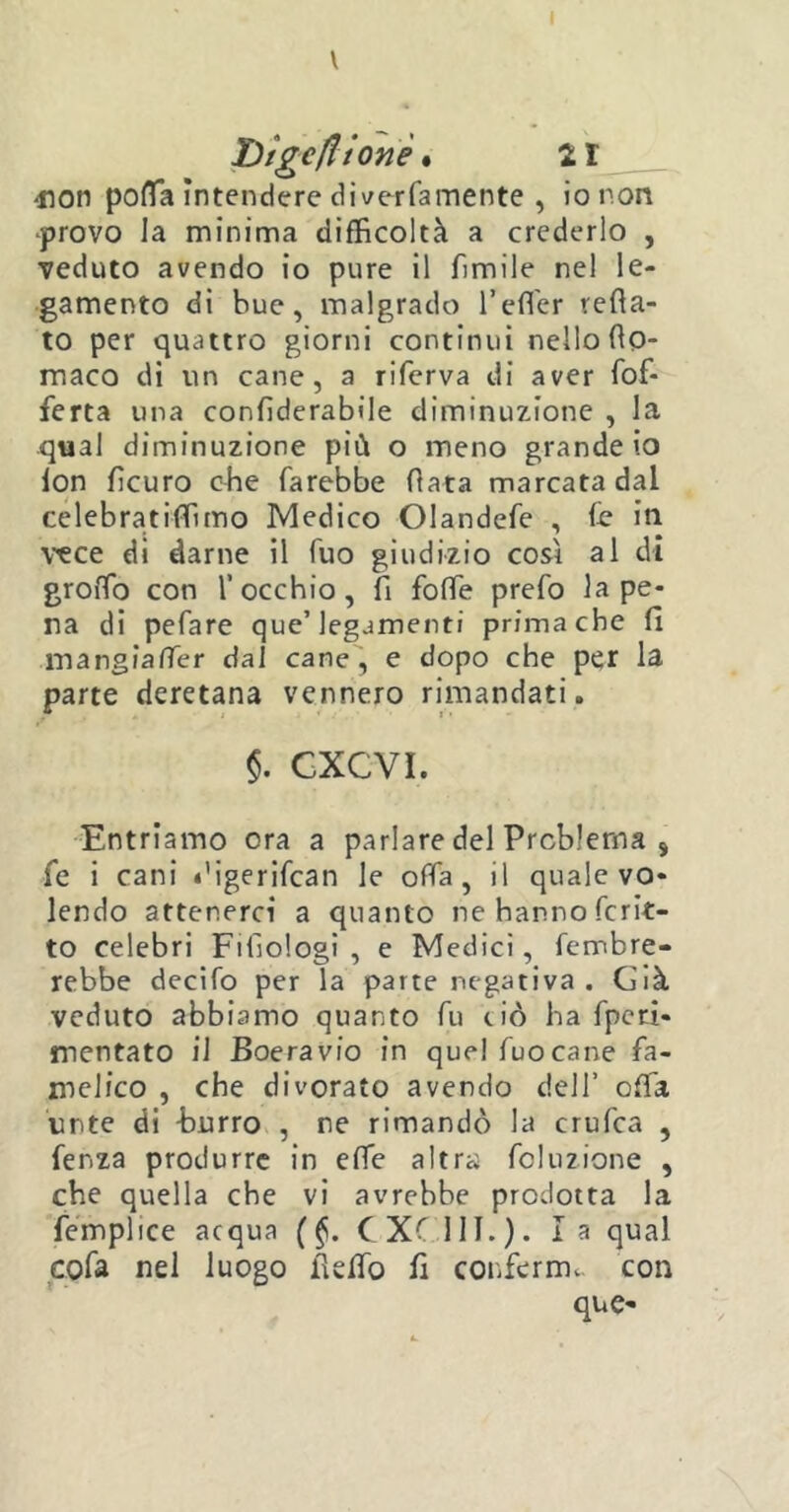 V bìgc(Itone. 21 4ion polla intendere di ver fa mente , io non ■provo la minima difficoltà a crederlo , veduto avendo io pure il fimile nel le- gamento di bue, malgrado l’effier refta- to per quattro giorni continui nello fo- maco di un cane, a riferva di aver fof- ferta una confiderabìle diminuzione , la qual diminuzione più o meno grande io lon ficuro che farebbe fiata marcata dal celebratiffimo Medico Olandefe , fe in vece di darne il fuo giudizio così al di groffo con l’occhio, fi foffe prefo la pe- na di pefare que’ legamenti prima che fi mangiaffier dai cane, e dopo che per la parte deretana vennero rimandati. $. GXCVI. Entriamo ora a parlare del Problema s fe i cani digerifcan le offa, il quale vo- lendo attenerci a quanto ne hanno fcrit- to celebri Filìologi , e Medici, Tenebre- rebbe decifo per la parte negativa. Già veduto abbiamo quanto fu ciò ha fpeti- mentato il Boera vio in quel fuo cane fa- melico , che divorato avendo dell’ offa urte di burro , ne rimandò la crufca , fer.za produrre in effe altra folu2Ìone , che quella che vi avrebbe prodotta la femplice acqua (§. C XC1II. ). la qual cote nel luogo fidfo fi conferme, con que-