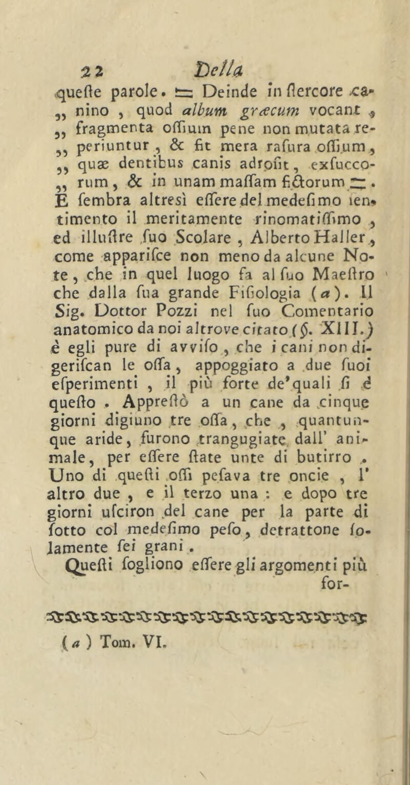 •quelle parole. t= Deinde in fiercore -ca- „ nino , quod album, grrfcum vocanr 3, fragmenta oflìuin pene non mutata re- ,, periuntur , & fit mera rafura offi.um, ?3 quae dentibus canis adront, exfucco- ,, rum , & in unam malfarci fi&orum ~ . E fembra altresì elTere del medefimo ien% timento il meritamente rinomatiffimo , ed illullre fuo Scolare , AlbertoHaller , come apparifce non meno da alcune No- te , che in quel luogo fa al fuo Maelìro che dalla fua grande Fifiologia (a), il Sig. Dottor Pozzi nel fuo Comentario anatomico da noi altrove citato ($. XIII.) è egli pure di avvilo, che i cani non di- gerifcan le offa , appoggiato a due fuoi efperimenti , il più forte de’quali fi è quello . Apprellò a un cane da .cinque giorni digiuno tre olla, che , quantun- que aride, furono trangugiate dall’ ani- male, per efiere fiate unte di butirro Uno di quelli odi pefava tre oncie , 1* altro due , e il terzo una : e dopo tre giorni ufciron del cane per la parte di lotto col medefimo pefo, detrattone lo- lamente fei grani . Quelli fogliono edere gli argomenti più for- ( a ) Tom. VI.