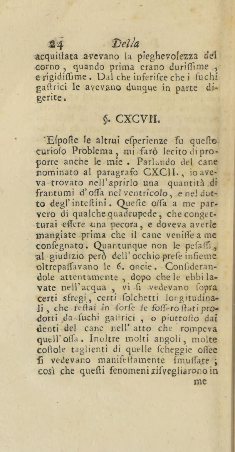 acquirtata avevano la pieghevolezza del corno , quando prima erano duriffime , erigidi(Time . Dal che inferifce che i fuchi gartrici le avevano dunque in parte di- gerite. $. CXCVIL 'Efporte le altrui efperienze fu quello curiofo Problema, mi farò lecito di pro- porre anche le mie . Parlando del cane nominato al paragrafo CXC11., io ave- va trovato nelfaprirlo una quantità di frantumi d’offa nel ventricolo, eneldut- to degl’ interini. Quefte offa a me par- vero di qualche quadrupede , che conget- turai effere una pecora, e doveva averle mangiate prima che il cane venilfeame confegnato. Quantunque non Le pefartfì, al giudizio però dell’ occhio prefe infieme oltrepaffivano le 6. oncie . Confi de ran- dole attentamente , dopo chele ebbi la- vate nell’acqua , vi fi vedevano fopra certi sfregi , certi folchetti loi gitudina- li , che redai in forfè /e foff-ro flati pro- dotti c'a fuchi galtrici , o piuttorto dai denti del cane nell’ atto che rompeva quell’olfa. Inoltre molti angoli, molte coflole taglienti di quelle fcheggie olfee fi vedevano maniftrtamente fm urtale ; così che querti fenomeni ^Vegliarono in me