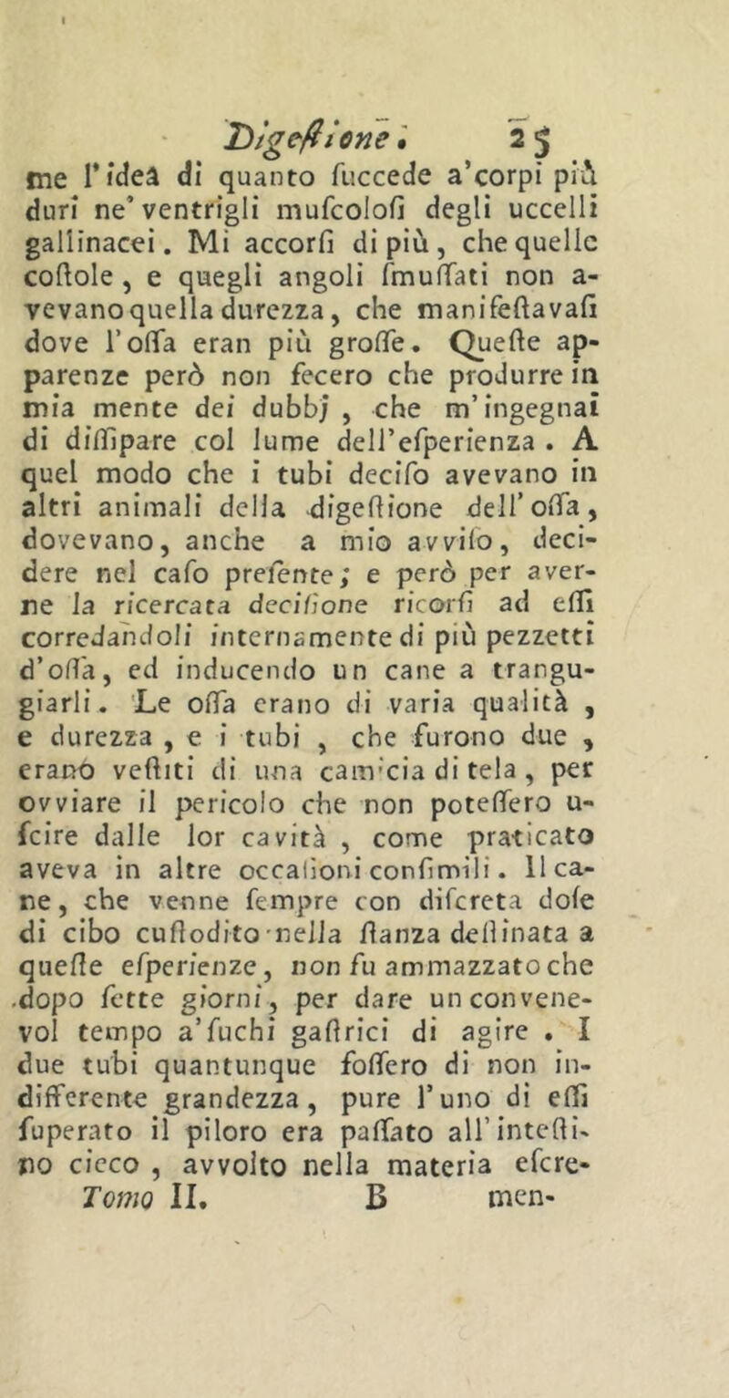 D/geftiom. 2 $ ine fideà dì quanto fuccede a’corpi pii duri ne’ventrigli mufcolofì degli uccelli gallinacei. Mi accorfì di più, che quelle cortole , e quegli angoli ('muffati non a- vevano quella durezza, che manifeftavafì dove l’offa eran più groffe. Quefte ap- parenze però non fecero che produrre in mia mente dei dubbj , che m’ingegnai di diflipare col lume dell’efperienza . A quel modo che i tubi decifo avevano in altri animali della digertione dell’offa, dovevano, anche a mio avvilo, deci- dere nel cafo prelente; e però per aver- ne la ricercata derilione ricord ad elfi corredandoli internamente di più pezzetti d’offa, ed inducendo un cane a trangu- giarli. Le offa erano di varia qualità , e durezza , e i tubi , che furono due , erano vediti di una caitvcia di Cela, per ovviare il pericolo che non poteffero u- feire dalle lor cavita , come praticato aveva in altre occalioni confimili. 11 ca- ne , che venne Tempre con difereta dofe di cibo curtodito nella danza deflinata a querte efperienze, non fu ammazzato che .dopo fette giorni, per dare un convelle- vo! tempo a’fuchi gartrici di agire . I due tubi quantunque fodero di non in- differente grandezza , pure l’uno di erti fuperato il piloro era paffato all’intefti- no cicco , avvolto nella materia efere- Tomo II. B men-