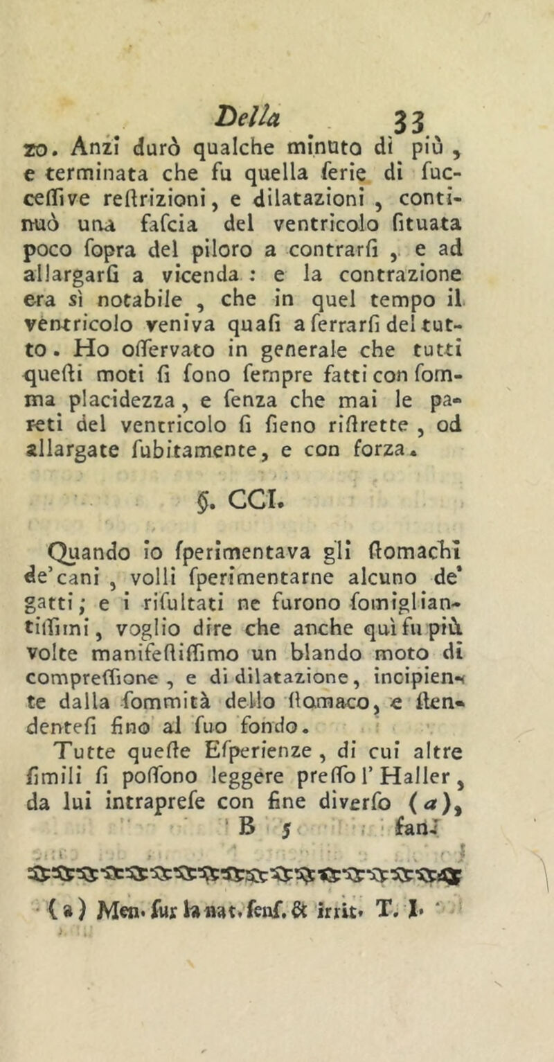 zo. Anzi durò qualche minuta dì più , e terminata che fu quella ferie di fuc- ceflìve reftrizioni, e dilatazioni , conti- nuò una fafcia del ventricolo fituata poco fopra del piloro a contrari! , e ad allargarG a vicenda : e la contrazione era sì notabile , che in quel tempo il ventricolo veniva quali a ferrarli del tut- to . Ho olfervato in generale che tutti quelli moti fi fono fernpre fatti con fom- ma placidezza , e fenza che mai le pa- reti del ventricolo fi fieno rillrette , od allargate finitamente, e con forza. $. CCI. Quando io fperimentava gli fiomachi de’cani , volli fperimentarne alcuno de’ gatti; e i rifiatati ne furono fomiglian- tiifiini, voglio dire che anche qui fu più. volte manifefiilfimo un blando moto di compreffione , e di dilatazione, inoipien* te dalla fommità dello lìomaco, e llen« dentefi fino al fuo fondo. Tutte quelle Efperienze , di cui altre limili fi polfono leggere predo 1’ Haller , da lui intraprefe con fine diverfo (a)y B 5 fani >- - * . . ■ i (») Men.fur Unat.fenf.& irrit* T. I*