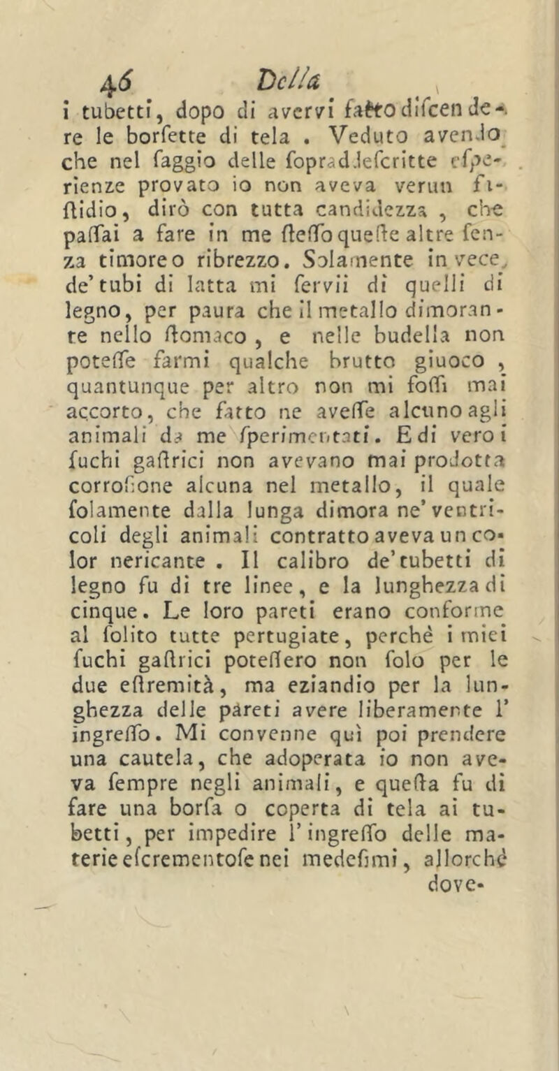 i tubetti, dopo di avervi faètodiicende re le borfette di tela . Veduto avendo che nel faggio delle foprad.lefcritte cfee- rie nze provato io non aveva verini fi- flidio, dirò con tutta candidezza , che paffai a fare in me fletto quelle altre fen- za timoreo ribrezzo. Solamente invece, de’tubi di latta mi fervii di quelli di legno, per paura che il metallo dimoran- re nello ftomaco , e nelle budella non potette farmi qualche brutto giuoco , quantunque per altro non mi folli mai accorto, che fatto ne avelie alcuno agli animali da me fperimentati. Edi vero i fuchi gallrici non avevano mai prodotta corrosone alcuna nel metallo, il quale folamente dalla lunga dimora ne’ventri- coli degli animali contratto aveva un co- lor nericante . Il calibro de’tubetti di legno fu di tre linee, e la lunghezza di cinque. Le loro pareti erano conforme al folito tutte pertugiate, perchè inaici fuchi gallrici potettero non folo per le due ettremità, ma eziandio per la lun- ghezza delle pareti avere liberamente 1* ingrelfo. Mi convenne qui poi prendere una cautela, che adoperata io non ave- va fempre negli animali, e quella fu di fare una borfa o coperta di tela ai tu- betti, per impedire l’ingrelfo delle ma- terie eferementofe nei medefimi, allorché dove-