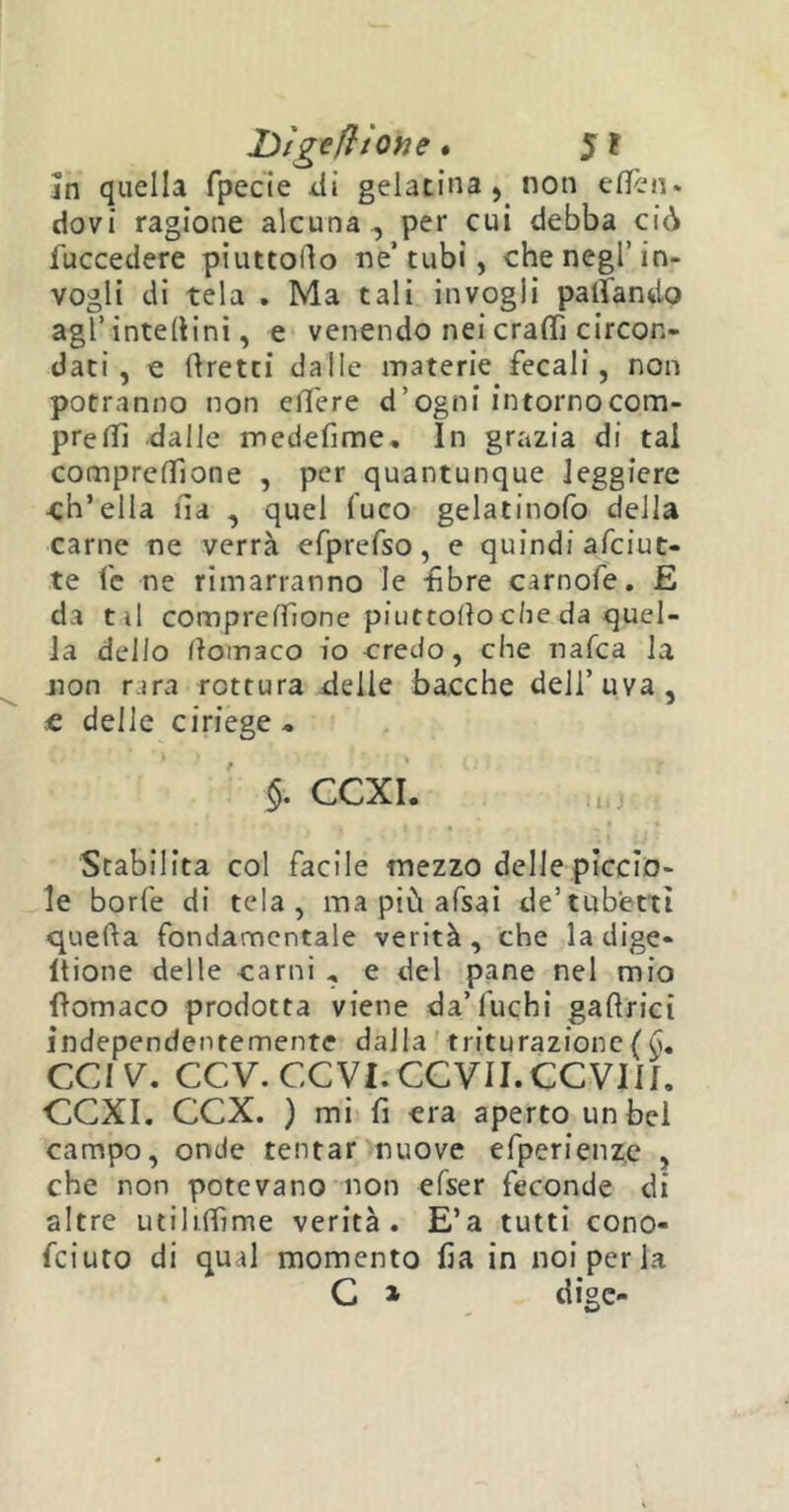 Dìgefiìotie. 5 ? In quella fpecie di gelatina, non eden, dovi ragione alcuna , per cui debba ciò fuccedere piuttollo ne’ tubi, che negl’in- vogli di tela . Ma tali invogli pattando agl’ interini, e venendo nei craS circon- dati , e tiretti dalle materie fecali, non potranno non ciTere d’ogni intornocom- preS dalle medefime, In grazia di tal compresone , per quantunque leggiere -ch’ella ila , quel fuco gelatinofo della carne ne verrà efprefso, e quindi afciut- te fe ne rimarranno le -fibre carnofe. E da til compresone piuttoilo die da quel- la dello llomaco io credo, che ratea la non rara rottura delle bacche dell’uva, e delle ciriege.. $. CCXI. Stabilita col facile mezzo delle piccio- le borie di tela, ma più afsai de’tubetti quella fondamentale verità, che ladige- ltione delle carni , e del pane nel mio filomaco prodotta viene da’fuchi gaflrici independentemente dalla triturazione ( d. CCIV. CCV.CCVI.CCVII.CCVin. “CCXI. CCX. ) mi fi era aperto un bel campo, onde tentar nuove efperienzc , che non potevano non efser feconde di altre utiliSme verità. E’a tutti cono- feiuto di qual momento fia in noi per la