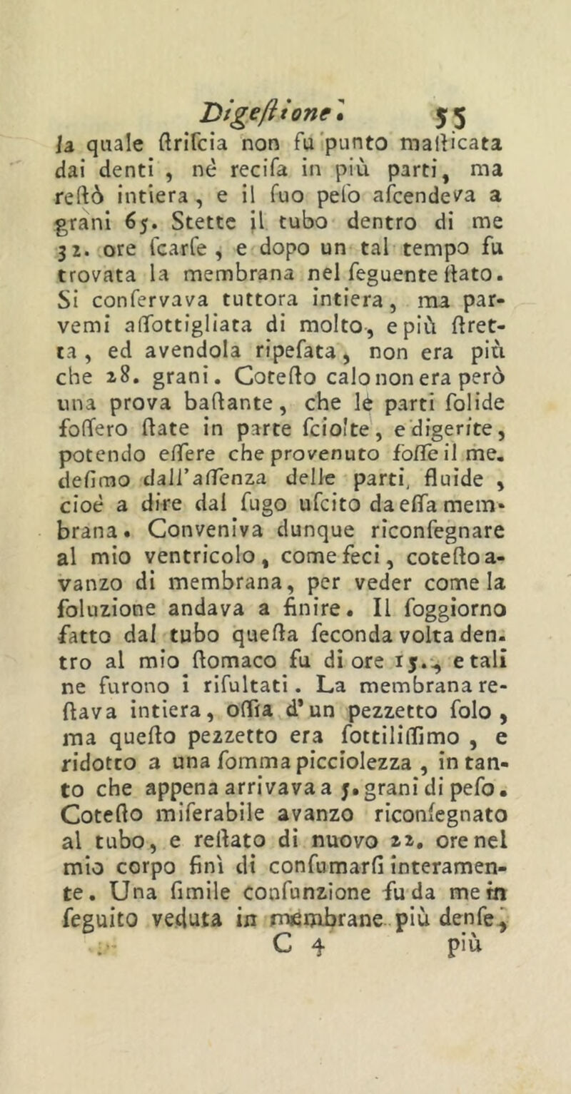 h quale ftrifcia non fu punto manicata dai denti , nè recifa in più parti, ma reftò intiera , e il fuo pelo afcende^a a grani 65. Stette il tubo dentro di me 32. ore Icarfe , e dopo un tal tempo fu trovata la membrana nel feguente flato. Si confervava tuttora intiera, ma par- venu afifottigliata di molto, e più {fret- ta , ed avendola ripefata, non era più che 28. grani. Cotefto calo non era però una prova badante, che lé parti folide fodero date in parte fcio'te, e digerite, potendo edere che provenuto fòfle il me. defimo dall’amènza delle parti, fluide , cioè a dire dal fugo ufcito da effa mem- brana. Conveniva dunque riconfegnare al mio ventricolo, come feci, cotefto a- vanzo di membrana, per veder come la foluzione andava a finire. Il foggiorno fatto dal tubo quefta feconda volta den. tro al mio ftomaco fu di ore 15.^ etali ne furono i rifultati. La membrana re- ftava intiera, offra d*un pezzetto folo , ma quefta pezzetto era fottiliflimo , e ridotto a una fornma picciolezza , intan- to che appena arrivava a j. grani di pefo. Cotefto miferabile avanzo riconiegnato al tubo, e reftato di nuovo 22. orenei mio corpo finì di confumarfi interamen- te. Una fimile confunzione fu da me in feguito veduta in membrane più denfe, ir C 4 P'Ù