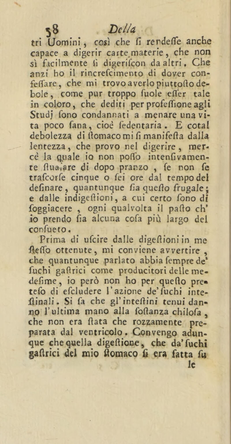 tri Uomini, così che fi rendette anche capace a digerir carte.materie, che non sì facilmente lì digerifeon da altri. Che anzi ho il rincrefcimento di dover con- fettare, che mi trovo averlo niuttollo de- bole , come pur troppo fuole etter tale in coloro, che dediti per profettìone agli Studj fono condannati a menare una vi- ta poco fana, cioè lèdentaria . E cotal debolezza di llomacomi fi manifefta dalla lentezza, che provo nel digerire, mer- cè la quale io non pollo intenfivamen- te fluaiare di dopo pranzo , fé non fe trafeorfe cinque o fei ore dal tempo del definare , quantunque fia quello frugale ; e dalle indigefiioni, a cui certo fono dì foggiacere , ogni qualvolta il palio eh’ io prendo fia alcuna cofa più largo del confueto. Prima di ufeire dalle digeflioni in me fletto ottenute, mi conviene avvertire , che quantunque parlato abbia Tempre de‘ fuchi gallrici come producitori delle me- defime, io però non ho per quello pre« tefo di efcludere l’azione de’fuchi inte- rinali. Si fa che gl’intettini tenui dan- no l’ultima mano alla follanza chilofa , che non era fiata che rozzamente pre- parata dal ventricolo. Convengo adun- que che quella digeftioDe, che da’fuchi gafirici del mio flomaco fi era fatta fu le