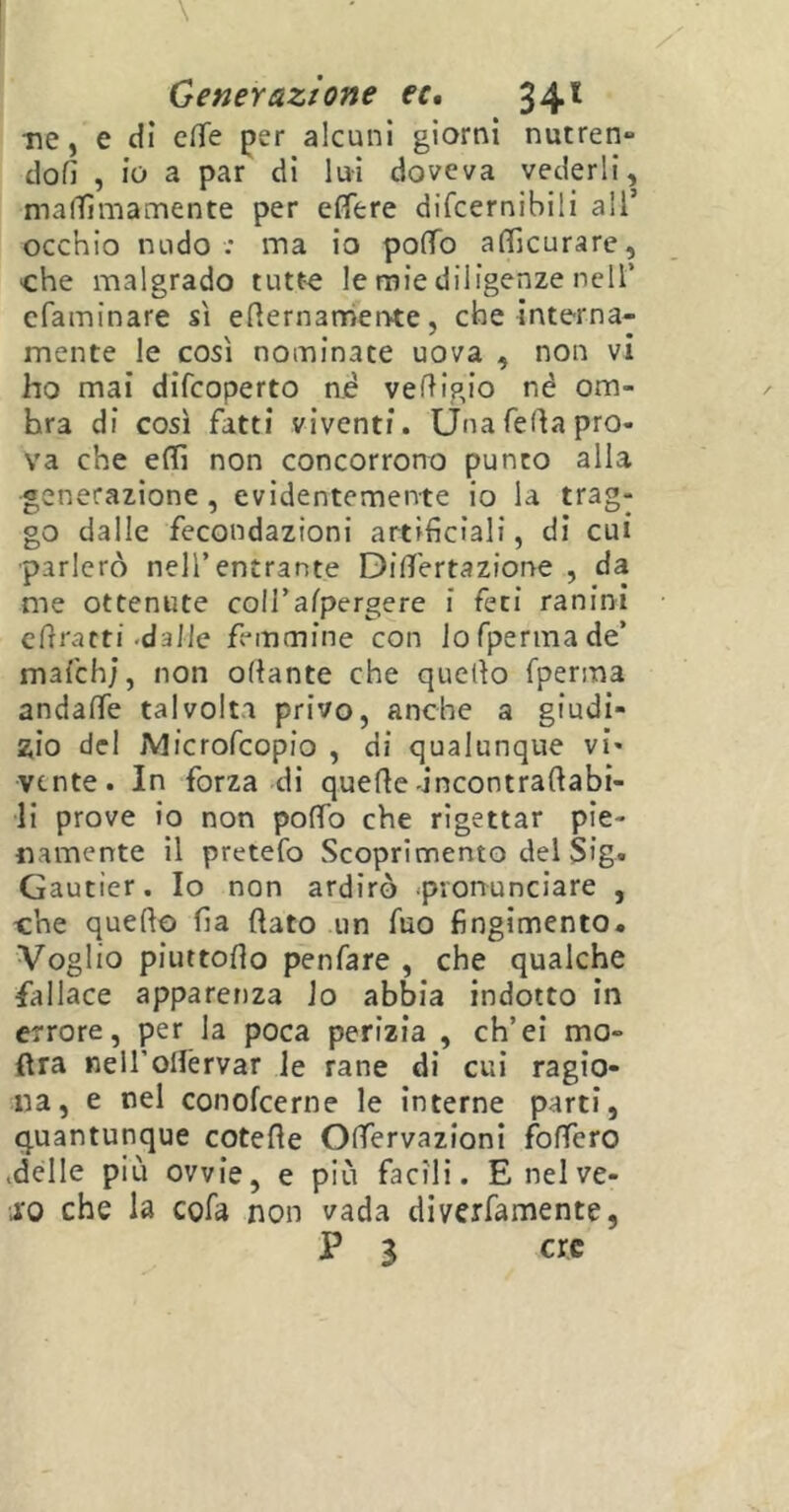 ne, e dì effe per alcuni giorni nutren» doli , io a par di lui doveva vederli, ma ffi ma mente per effere difcernibili all’ occhio nudo : ma io poffo afficurare, che malgrado tutte le mie diligenze nell’ cfaminare sì eternamente, che interna- mente le così nominate uova , non vi ho mai difcoperto né vedigio nè om- bra di così fatti viventi. Una feda pro- va che effi non concorrono punto alla generazione, evidentemente io la trag- go dalle fecondazioni artificiali, di cui parlerò nell’entrante Differtazione , da me ottenute coll’alpergere i feti ranini efrratti -dalle femmine con lofpermade’ mafchj, non odante che quello fperma andaffe talvolta privo, anche a giudi- zio del jMicrofcopio , di qualunque vi- vente. In forza di quede incontradabi- li prove io non poffo che rigettar pie- namente il pretefo Scoprimento del Sig. Gautier. Io non ardirò pronunciare , che quello fia dato un fuo fingimento. Voglio piuttodo penfare , che qualche fallace apparenza lo abbia indotto in errore, per la poca perizia , ch’ei mo- dra nelfollèrvar le rane di cui ragio- na, e nel conofcerne le interne parti, quantunque cotede Offervazioni fodero .delle più ovvie, e più facili. Enelve- 10 che la cofa non vada diverfamente, P 3 ere