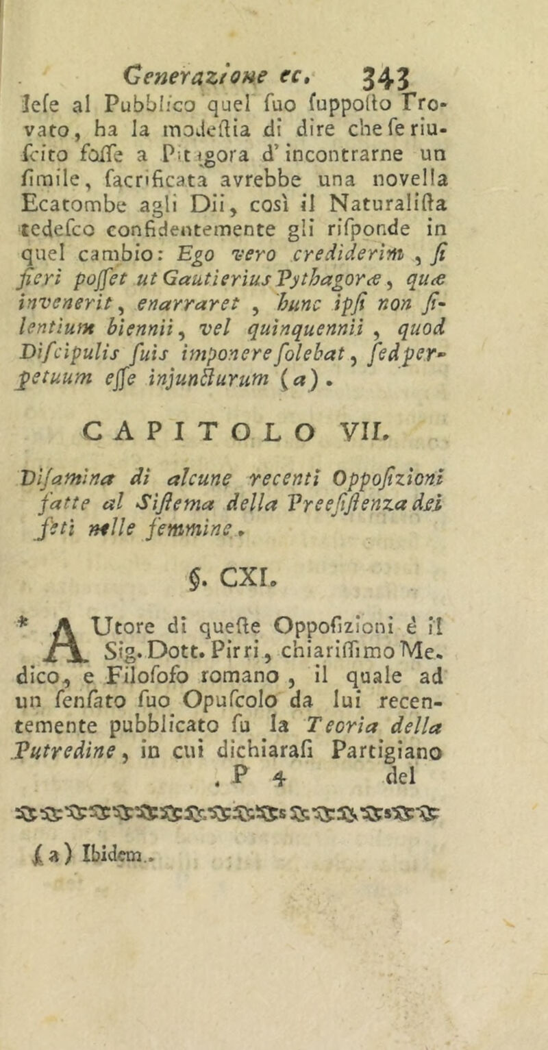 Icfe al Pubblico quel Tuo fuppolto Tro- vato, ha la modeftia di dire cheferiu- fcìto folle a Pt igora d’incontrarne un fienile, facnficata avrebbe una novella Ecatombe agli Dii, così il Naturalità tedefeo confidentemente gli rifponde in quel cambio: Ego vero crediderìm , fi fieri poffet ut GautierìusVytbagorce, quee invenerit, enarraret , bunc ipfi non fi- lentìunt bìennii, vel quinquennìì , quod Difcipulis fuìs ìmponere fiolebat, fedper~ fetuum effe injunàuruni (a). CAPITOLO VII. T)lfantina di alcune recenti Oppofizìoni fatte al Sìfiema della Vreefifienza dei feti nelle femmine. §. CXL * A Utore di quefte Oppofizìoni è il Sig.Dott. Pirri, chiariifimoMe. dico, e Filofofo romano , il quale ad un fenfnto fuo Opufcolo da lui recen- temente pubblicato fu la Teoria della Putredine, in cui dichiarali Partigiano , P 4 del /a) Ibidem..