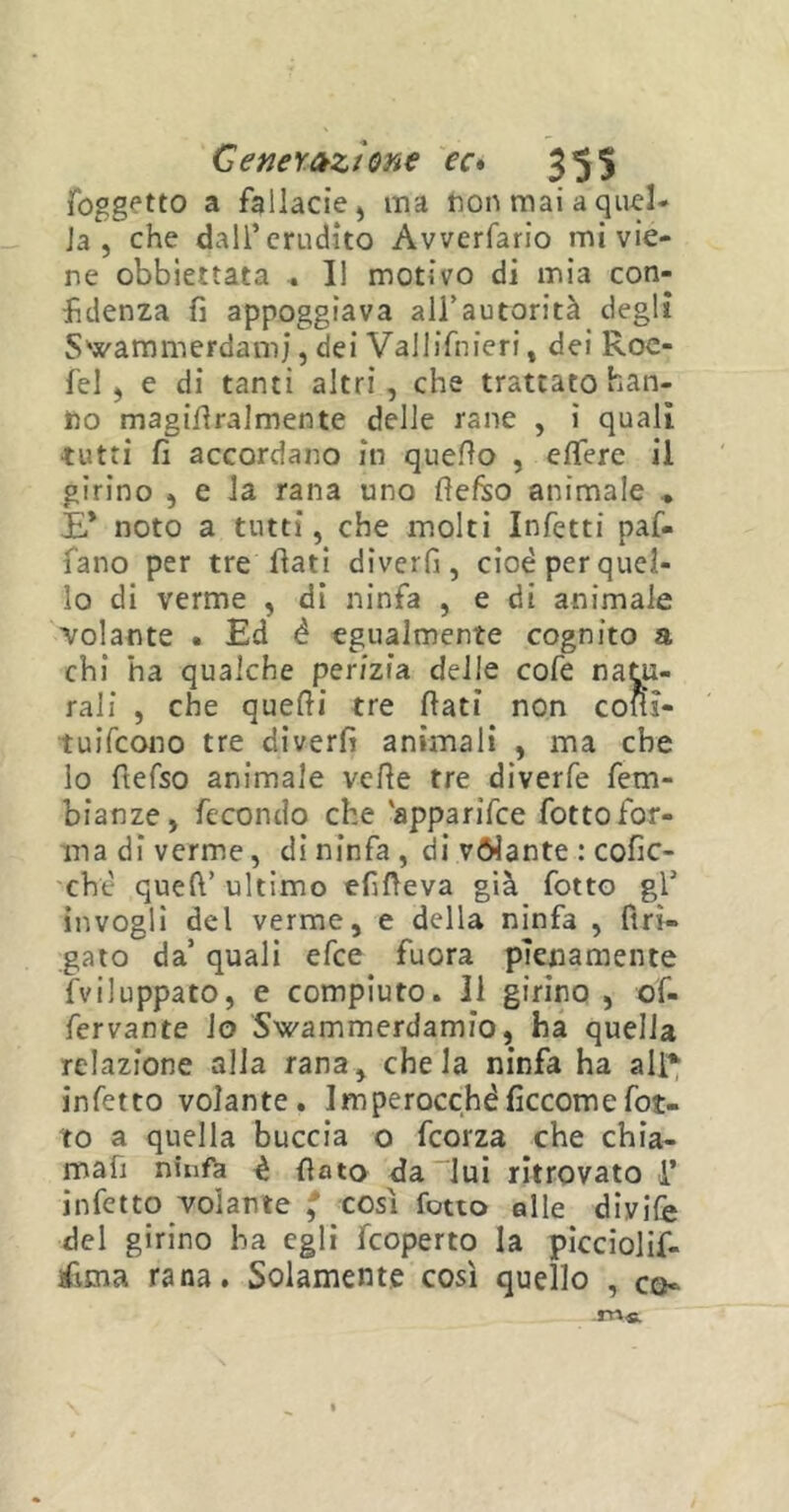 foggio a fallacie ^ ma non mai a quel- la , che dall’erudito Avverfario mi vie- ne obbiettata . Il motivo di mia con- fidenza fi appoggiava all’autorità degli S’wammerdamj, dei Vallifnieri, dei Roc- fel , e di tanti altri, che trattato han- no magifiralmente delle rane , i quali ■tutti fi accordano in quello , efiere il girino , e la rana uno fiefco animale E* noto a tutti, che molti Infetti paf- fano per tre fiati diverfi, cioè per quel- lo di verme , di ninfa , e di animale volante . Ed é egualmente cognito a chi ha qualche perizia delle cofe natu- rali , che quelli tre fiati non cofis- tuifeono tre diverfi animali , ma che lo fìefso animale velie tre diverfe fem- bianze, fecondo che 'apparifee fottofor- ma di verme, di ninfa , di vòlante : cofic- chè quell’ ultimo efifieva già fotto gl’ invogli del verme, e della ninfa , ftri- gato da’ quali efee fuora pienamente fviluppato, e compiuto. Il girino , of- fervante lo Swammerdamio, ha quella relazione alla rana, chela ninfa ha all* infetto volante. Imperocché ficcom e fot- to a quella buccia o feorza che chia- mafi ninfa è fiato da lui ritrovato i’ infetto volante * cosi fotto alle divife del girino ha egli feoperto la picciolif- jfima rana. Solamente così quello , co- ro*.