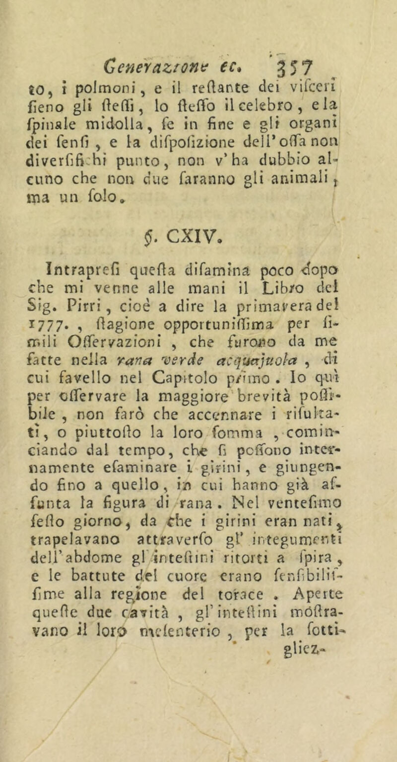 ÈO, i polmoni, e il refiante dei vifceri fieno gli Reffi, lo flelfo il celebro, eia fpinale midolla, fé in fine e gli organi dei fenfi , e la difpolìzione dell’offa non diverfifi hi punto, non v’ha dubbio al- cuno che non due faranno gli animali, ma un folo» §. CXIV. Intraprefi quella difamina poco dopo che mi venne alle mani il Libro del Sig. Pirri, cioè a dire la primavera del 1777. , Ragione opportuniftìma per li- mili Offervazioni , che furono da me fatte nella varia verde acquajuoìa , di cui favello nel Capitolo primo . lo qui per clfervare la maggiore brevità pofli- biie , non farò che accennare i rifu Ita- ti, o piuttoRo la loro fomma , comin- ciando dal tempo, che fi pclfono inter- namente efaminare L girini, e giungen- do fino a quello, in cui hanno già af- fo nta la figura di rana. Nel ventèlimo fello giorno, da che i girini erannati^ trapelavano attraverfo gl’ integumenti delj’abdome gl inteftini ritorti a fpira , e le battute del cuore erano fenfibilif- fìme alla regione del torace . Aperte quefie due cavità , gl in te 11 in i roóRra- vano il loro mefenterio , per la fotti- gliez-