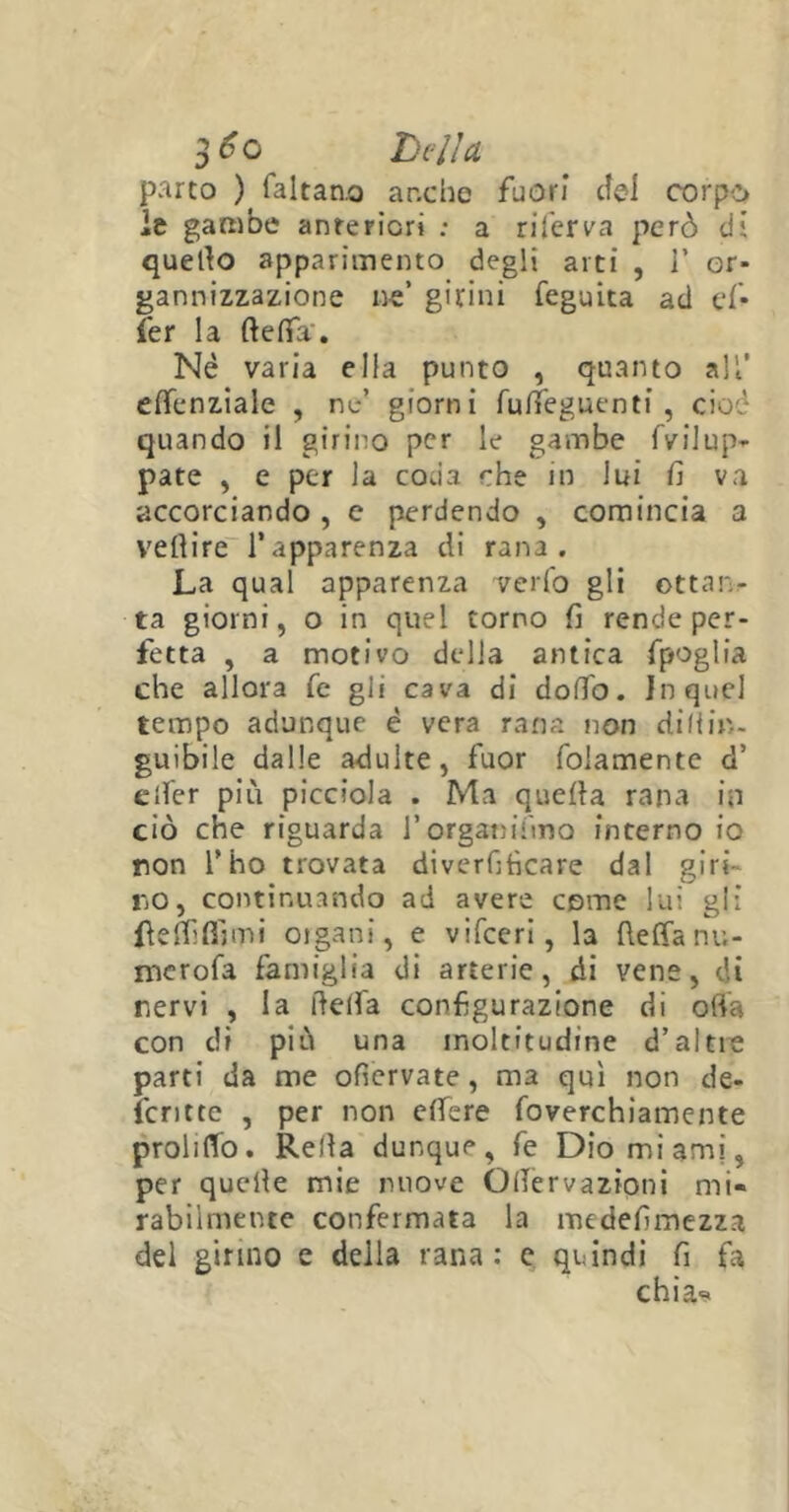 parto ) faltano anche fuori cTel corpo le gambe anteriori : a riferva però di quello apparimento degli arti , 1’ or- ganizzazione ne’ girini feguita ad ef- fer la ftelfa'. Nè varia ella punto , quanto all’ eflenziale , ne’ giorni fulTeguenti , cioè quando il girino per le gambe fvilup- paté , e per la coda che in lui fi va accorciando , e perdendo , comincia a vertire l’apparenza di rana. La qual apparenza verfo gli ottan- ta giorni, o in quel torno fi rende per- fetta , a motivo della antica fpoglia che allora fe gli cava di dodo. In quel tempo adunque è vera rana non di (tin- gili bile dalle adulte, fuor foiamente d’ elfer più piccioJa . Ma quella rana in ciò che riguarda l’organi imo interno io non l’ho trovata diverfitìcare dal giri no, continuando ad avere come lui gli fteflìffimi organi, e vifceri, la fteffanu- me rofa famiglia di arterie, di vene, di nervi , la delta configurazione di otta con di più una moltitudine d’altie parti da me ofiervate, ma qui non de- ìcritte , per non edere foverchiamente profitto. Reità dunque, fe Dio mi ami, per quelte mie nuove OlTervazioni mi- rabilmente confermata la medefimezza del girino e delia rana : e quindi fi fa chias