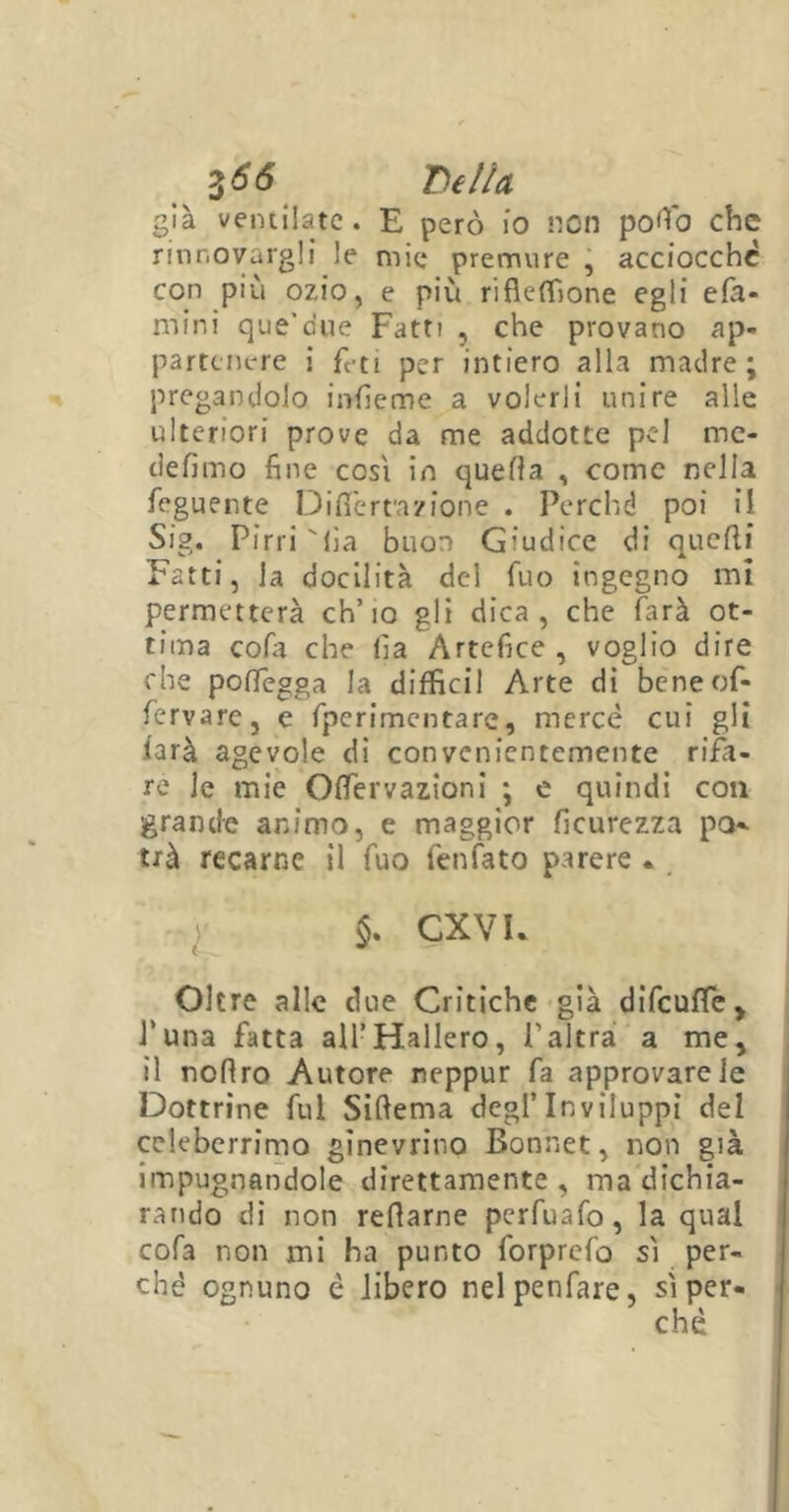 $66 Delia già ventilate. E però io non porto che rinnovargli le mie premure , acciocché con più ozio, e più rifieflìone egli efa- mini que’due Fatti , che provano ap- partenere i feti per intiero alla madre; pregandolo infieme a volerli unire alle ulteriori prove da me addotte pel me- dettino fine cosi in quella , come nella feguente Dittò reazione . Perché poi il Sig. Pirri 'lìa buon Giudice di quelli Fatti, la docilità del Tuo ingegno mi permetterà ch’io gli dica, che farà ot- tima cotti che lìa Artefice, voglio dire che pottegga la difficil Arte di beneof- fervare, e fpcrimcntare, mercè cui gli iarà agevole di convenientemente rifa- re le mie Ottervazioni ; e quindi con grande animo, e maggior ficurezza pa- trà recarne il fuo fenfato parere • $. CXVI. Oltre alle due Critiche già difeufle, Puna fatta aU’Hallero, l’altra a me, il nofiro Autore neppur fa approvare le Dottrine fui Sirtema degl’inviluppi del celeberrimo ginevrino Bonnet, non già impugnandole direttamente , ma dichia- rando di non Tettarne perfuafo, la qual cofa non mi ha punto forprefo sì per- ché ognuno è libero nelpenfare, sì per-