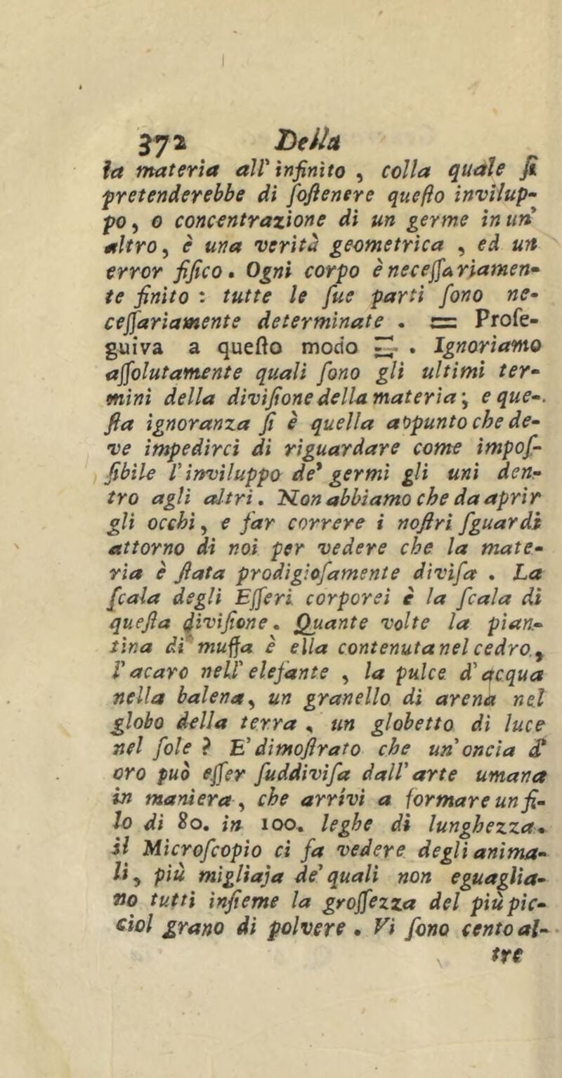 la materia all' infinito , colla quale fi pretenderebbe di fiofienere quefto invilup- po , o concentrazione di un germe in un altro, è una verità geometrica , ed un error fifico. Ogni corpo è necefiariamen- te finito : tutte le fue parti fono ne- cefiariamente determinate . c= Profe- guiva a quefto modo . Ignoriamo acutamente quali fono gli ultimi ter- mini della divìfione della materia \ eque-, fia ignoranza fi è quella appunto che de- ve impedirci di riguardare come ìmpofi- fibìle l'inviluppo de* germi gli uni den- tro agli altri. Sion abbiamo che da aprir gli occhi, e far correre i nofirì fguardi attorno di noi per vedere che la mate- ria è fiata prodig'.ofamente divìfa . La ficaia degli EJferi. corporei è la ficaia di quefla divifiene. Quante volte la pian- tina dì muffa è ella contenutanel cedro, V acaro nell' eiefan te , la pulce d'acqua nella balena, un granello dì arena nel globo della terra , un globetto di luce nel fole ? E’ dimoflrato che un oncia di oro può efier fiuddivifia dall' arte umana in maniera , che arrivi a formare un fi- lo di 8o. in 100. leghe di lunghezza • il Microfcopio ci fia vedere degli anima- li, più migliaia de'quali non eguaglia- no tutti ìnfieme la grojfezza del più pie- Gioì grano di polvere • Vi fono cento al-