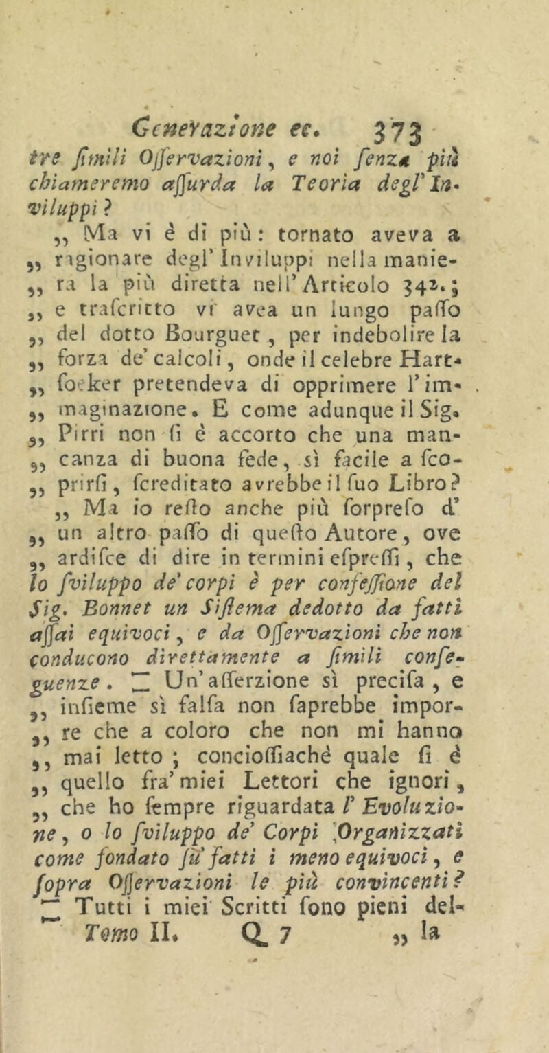 tre fintili Ojfervazioni, e noi fenza più chiameremo ajfurda la Teoria degl'In* viluppi ? „ Ma vi è dì più: tornato aveva a 5, ngionare degl’Inviluppi nella manie- „ ra la più diretta nell’Articolo 343. ; ,, e traferitto vi avea un lungo pado ,, del dotto Bourguet , per indebolire la „ forza de’calcoli, onde il celebre Hart- „ foeker pretendeva di opprimere firn- ,, magtnazione. E come adunque il Sig. 3, Pirri non (ì è accorto che una man- 9, canza di buona fede, sì facile a feo- 3, prirfi, fcreditato avrebbe il fuo Libro? ,, Ma io redo anche più forprefo cT ,, un altro paflò di quedo Autore, ove 3, ardifee di dire in termini efpredì, che lo fviluppo de' corpi è per confefiìane del Sig. Bonnet un S/fiema dedotto da fatti a fai equìvoci, e da Ojfervazioni che non conducono direttamente a fimìli confe- guenze . ~ Un’atterzione sì precifa , e 3, infieme sì falda non faprebbe impor- 3, re che a coloro che non mi hanno ,, mai letto ; concioffiaché quale fi é ,, quello fra’ miei Lettori che ignori, „ che ho Tempre riguardata /’ Evoluzio- ne, 0 lo fviluppo de' Corpi \Organizzati come fondato fu fatti ì meno equivoci, e fopra OJJervazioni le più convincenti ì ~ Tutti i miei Scritti fono pieni del- ** Tomo II» Q. 7 „ la