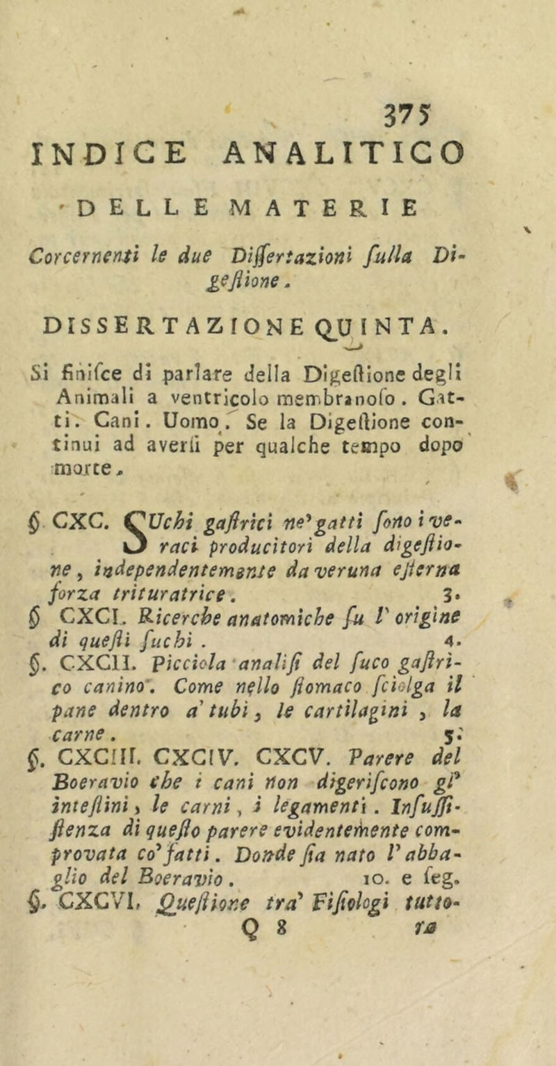 INDICE ANALITICO 'DELLE MATERIE Corcernenti le due Disertazioni fu/la Di• gefilone. dissertazionequinta. Si finifce di parlare della Digeftione degli Animali a ventricolo membranolo . Gat- ti. Cani. Uomo. Se la Digelìione con- tinui ad averli per qualche tempo dopo morte, $ CXC. OUchi gafirici ne'gatti fono i ve- O rad producitori della digefiio- ne, independentemgnte da veruna efierna. forza trituratrice. 3* § CXCI. Ricerche anatomiche fu l'origine di quefti fuchi . 4. §. C-XC1I. picchia anaìifi del fuco gafiri- co canino . Come nello jiomaco fciolga il pane dentro a tubi f le cartilagini , la carne. j.' §. CXC!ir. CXCIV. CXCV. Parere del Boeravio che i cani non digerirono gP irnefiini j le carni, i legamenti. Infufft- fienza di quefio parere evidentemente com- provata co'fatti. Dondefia nato Vabba- glio del Boeravio. io. e feg. §. CXC VI, Quefilone tra’ Fifiolcgi tutto- Q 8 ra