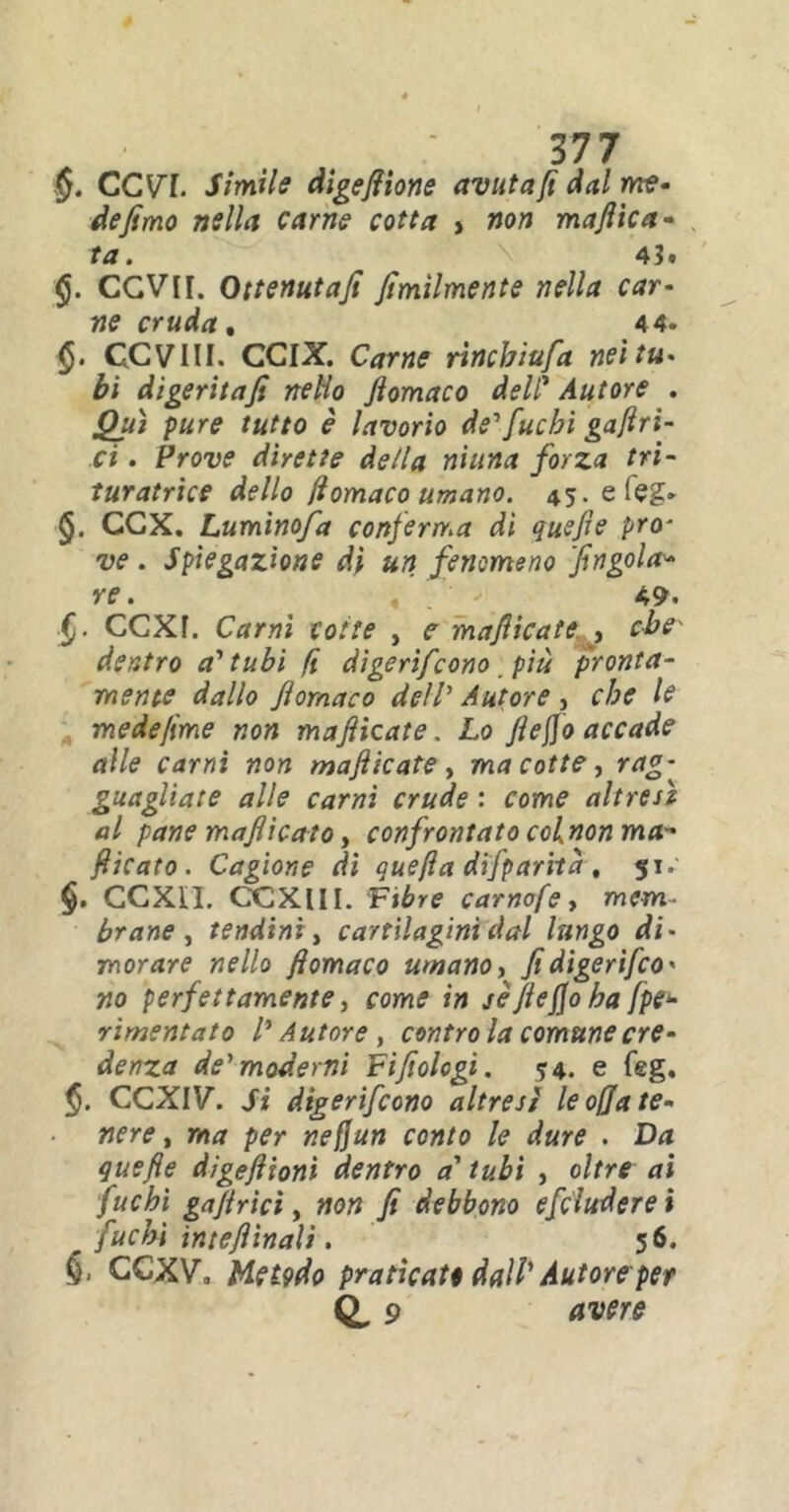 §. CCV7. Simile digefiione avutafi dal me- de fimo nella carne cotta > non majììca- ta. 43. §. CGVII. Ottenutafi fìmìlmente nella car- ne cruda, 44. GCV1II. CCIX. Carne rincbiufa nei tu- bi digeritafi nello fiomaco deli’ Autore . Qui pure tutto è lavorio de1 fuchi gaftri- ci. Prove dirette della ninna forza tri- turatrìce dello fiomaco umano. 45. e (eg- <§. OCX. Luminofa conferma dì quefie prò- ve . Spiegazione di un fenomeno 'fingala* re. 4 49. CCXf. Ctfn» cotte , f manicate , dentro a'tubi fi dìgerìfcono più pronta- mente dallo fiomaco dell’ Autore , che le medefìme non mafiicate. Lo fieffo accade alle carni non mafie afe , ma cotte, rag- guagliate alle carni crude : come altresì al pane mafiicato, confrontato colnon ma fiicato. Cagione dì quefta difparità , 51. §. CCXIL CCXIII. Fibre carnofe, mem- brane , tendini, cartilagini dal lungo di- morare nello fiomaco umano, fidigerìfeo' no perfettamente, come in se fieffo ha fpe- rimentato l'Autore, contro la comune ere- denz.a de'moderni Fifìologi. ?4. e feg. $. CCXIV. Si digerirono altresì le offa te- nere, ma per neffun conto le dure . Da quefie digeftionì dentro a' tubi , oltre ai fuchi goffrici, non fi debbono efcluderei fuchi intefiinali. 56. CCXV. Hetpdo praticate dall' Autore per Q, 9 avere