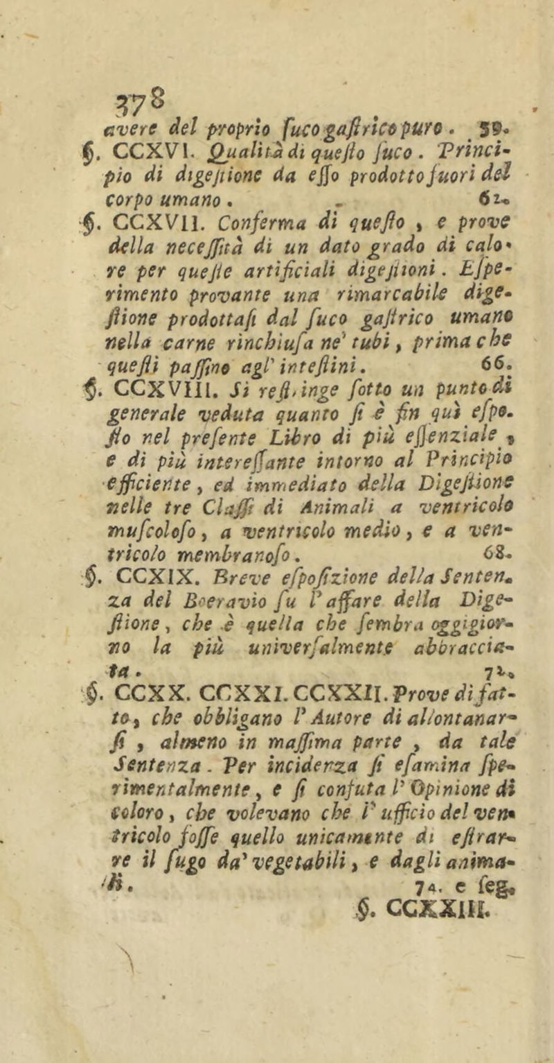 avere del proprio fucogafìrtcepuro . 5®* CCXVI. Qualità di quejìo Juco . Princi- pio di digejtionc da ejfo prodotto fuori del corpo umano. - 61- CCXVI 1. Conferma di quefio , e prove della necejfità di un dato grado di calo• re per quefie artificiali digejiioni. Effe• rimento provante una rimarcabile dige- fiione prodottaft dal fuco gajirico umane nella carne rinchìufa ne' tubi, prima che quefii pajfino agl' intefiini. 66. ■§. CCXVIII. Sì refi'inge fiotto un punto di generale veduta quanto fi è fin qui efipo. fio nel prefiente Libro di più ejjenziale , e di più intere fante intorno al Principio efficiente, ed immediato della DlgeJtione nelle tre Clafifi di Animali a ventricolo mufcolofio, a ventricolo medio, e a ven- tricolo membranofo. 68. §. CCXIX. Breve efpofizione della Sentenm za del Boeravìo fu V afare della Dige- filone, che è quella che fiembra oggigiur- no la più univerfalment.e abbraccia- •$. CCXX. CCXX1. CCXXII. Prove di fat- toi ehe obbligano l'Autore di allontanar- fi , almeno in majfima parte , da tale Sentenza . Ver incidenza fi efiamina fpe- rimentalmente, e fi confuta P Opinione di coloro, che volevano che V ufficio de! ven• tricolo foffie quello unicamtnte di efirar- re il fugo da' vegetabili, e dagli anima- ti. 74' e teg. CCXXIH.