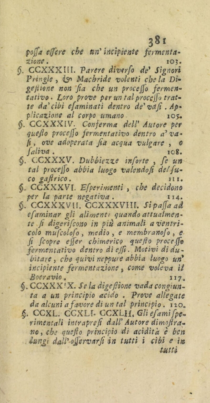 ?8t poffa effere che un' incipiente fermenta- tiene. ioj. CCXXXIII. Parere diverfo de* Signori Pringle , <& Machride volenti che la Di- gejtione non fia che un proceffo fermen- tativo• Loro prove per un tal procedo trat- te da'cibi efaminati dentro de’vd/t. Ap- plicazione al corpo umano 105* GCXXXiV. Conferma dell’ Autore per quejìo proceffo fermentativo dentro avva- li , ove adoperata Jia acqua vulgare , e faliva. ic8. CCXXXV. Dubbiezze mforte , fe un tal procejfo abbia luogo valendo fi, del fu- co gafirko. ni. CCXXXVT. Efperimenti , che decidono per la parte negativa. 114- §. CCXXXVlf. CCXXXVIU. Sìpaffaad efaminar gli alimenti quando attualmen- te fi digerifeono in più animali a ventri- colo mufcolofo , medio , e membranofo , e Jt f.copre effer chimerico quejìo proceffo fermentativo dentro dì ejfi. Motivi di du- bitare , che quivi neppure abbia luogo un* incipiente fermentazione, come voleva il Boeravio, 117. §. CCXXX'X. Se la digefilone vada congiun- ta a un principio acido . Prove allegate da alcuni a favore di un tal principio . no. CCXL. CCXU- CCXLll. Gli e fami [pe- rirne» tali intraprefi dall' Autore dimofira- no, che ausfio principio di acidità è ben lungi dall' offervarfit in tutti i cibi e in tutti