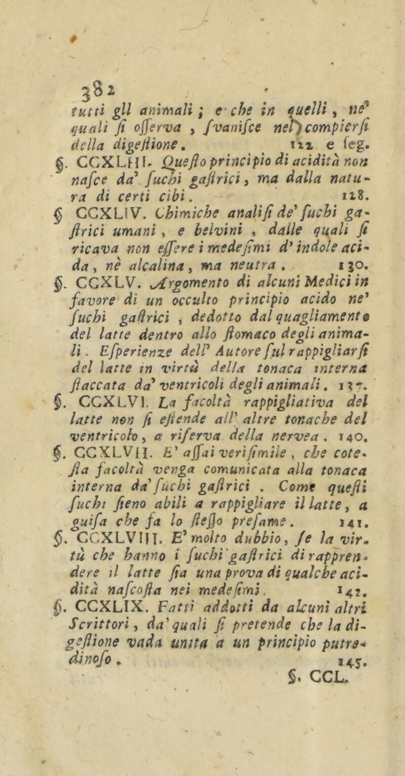 tutti gli animali; e che in quelli, ne\ quali fi offe r va , fvanifce nel') compier fi della digefiione. iti e (eg. §. CCXLnl* Queftoprincìpio di acidità non nafce da’ fuchi gafirici, ma dalla natu- ra di certi cibi. 1*8. § CCXLIV. Chimiche anali fi di fuchi ga- firici umani * e belvini , dalle quali fi ricava non effere i mede fimi d’ indole aci- da , nè alcalina , ma neutra . i 30. §. CCXLV. Argomento di alcuni Medici in favore di un occulto princìpio acido ne’ fuchi gadrici , dedotto dal quagliament9 del latte dentro allo flomaco degli anima- li . Efperienze del? Autore fui r appigliarli del latte in virtù della tonaca interna fiaccata da* ventricoli degli animali. 1?'. §. CCXLVI. La facoltà rappigliativa del latte non fi efiende all' altre tonache del ventricolo, a riferva della nervea . 140. CCXLVii. E' affai verifimtle , che cote- Jìa facoltà venga comunicata alla tonaca interna da' fuchi gafirici . Come quefii fuchi fieno abili a rappigliare il latte, a guifa che fa lo (lefio prefame. 141. CCXLV HI. E' molto dubbio, Je la vìr« tu che hanno « fuchi 'gafirici di rappren- dere il latte fia una prova di qualche aci- dità nafcofia nei mede (imi. 142. §. CCXLIX. Fatti addotti da alcuni altri Scrittori, da'quali fi pretende che la di- gefiione vada unita a un principio putre- dinofo,