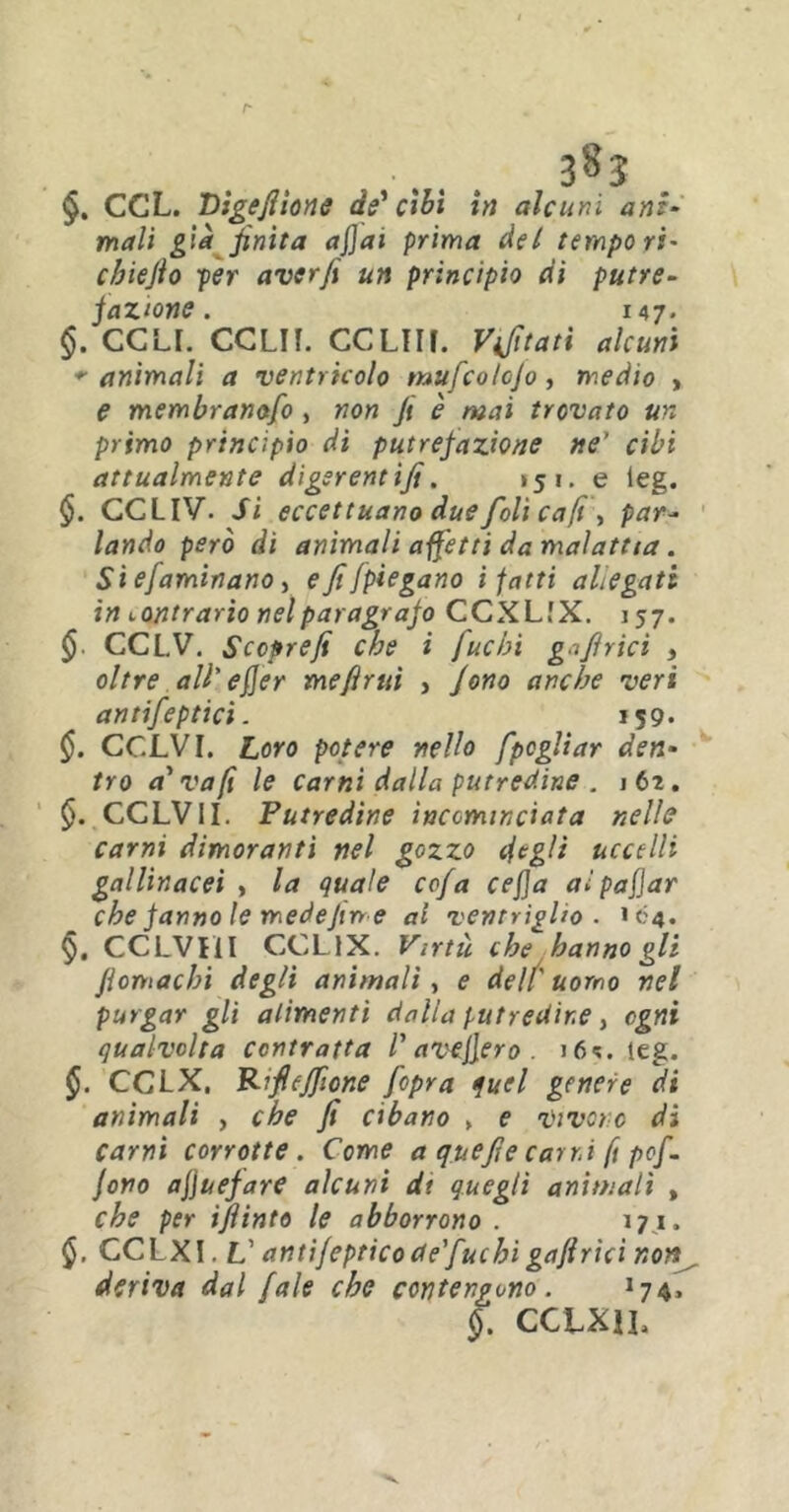 §. CCL. Dlgefiione de'cibi in alcuni ani- mali già finita afjai prima del tempori* cbiefio per aver fi un principio di putre- fazione. 147. §. CCLI. CCLIF. CCLUf. Vifitati alcuni *■ animali a ventricolo mufcolojo, medio » e membranofo , non fi è mai trovato un primo principio di putrefazione ne' cibi attualmente digsrentifi. *51. e leg. §. CCLIV. Si eccettuano due foli ca(ì\ par- lando però di animali affetti da malattia. Si ejaminano, e fi [piegano i fatti allegati in contrario nel paragrafo CCXLfX. 157. § CCL.V. Sccprefi che i fuchi goffrici , oltre all' efier me finti , fono anche veri antifeptici. 159- §. CCLVI. Loro potere nello fpcgliar den- tro a'va fi le carni dalla putredine . 162. §. CCLVII. Putredine incominciata nelle carni dimoranti nel gozzo degli uccelli gallinacei , la quale co/a cejja aìpafjar che fanno le medefin e al ventriglio . 104. §. CCLVI1I CCL1X. Virtù che hanno gli fiomachi degli animali, e deli' uomo nel purgar gli alimenti dalia putredine, ogni qualvolta contratta l'avefiero . >64. leg. CCLX. Rfiejfione fcpra quel genere di animali , che fi cibano > e vivere di carni corrotte. Come a quefie carni ft pof. fono af\uefare alcuni dt quegli animali , che per ifiinto le abborrono . 171. GCLXI. V antifepticode'fuchigaftrìci non deriva dal fale che contengono . 174, §. CCLKJL