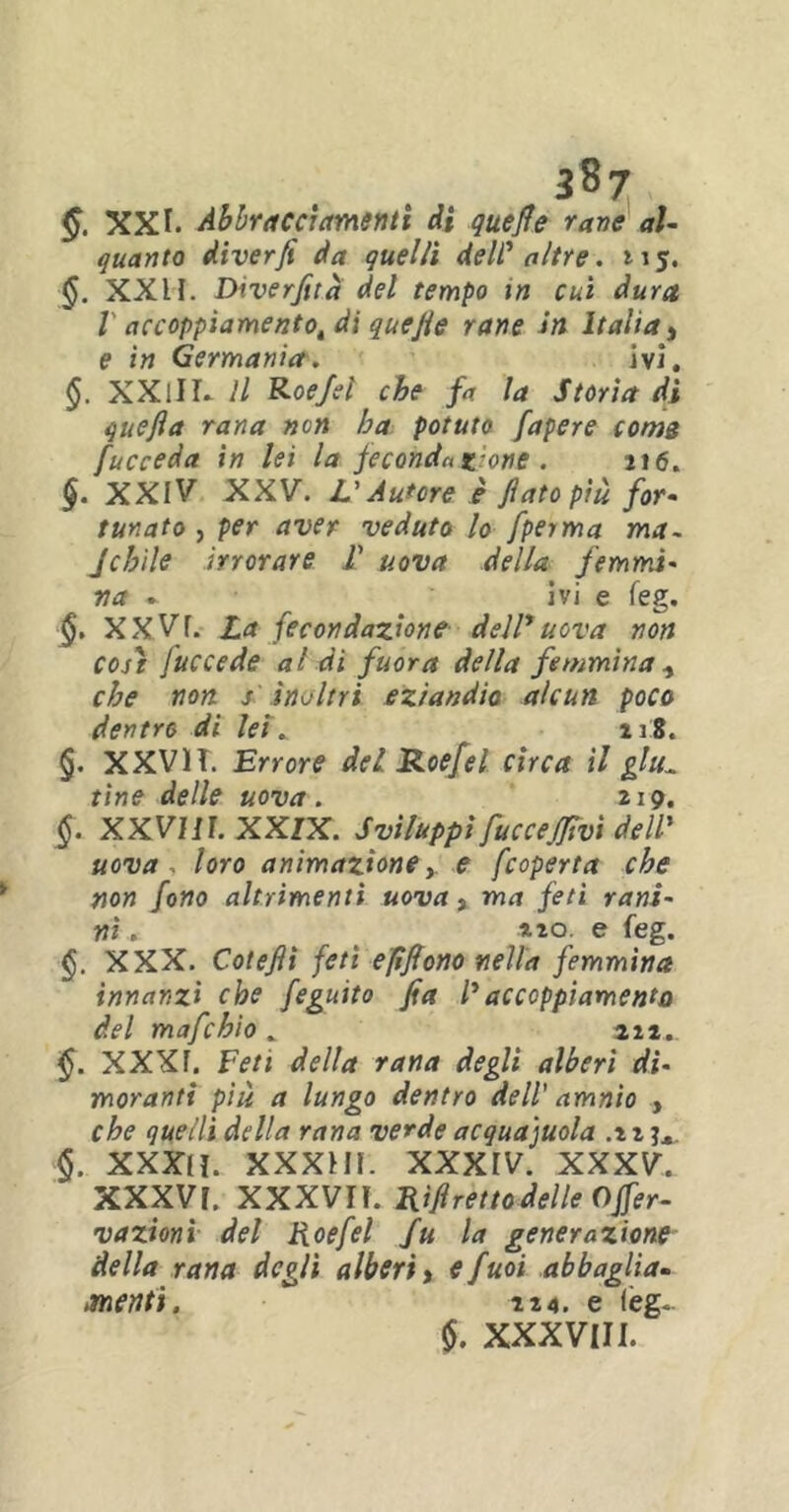 §. XXI. Abbracciamenti di quefie rane al- quanto diverfi da quelli deW altre. tiy. §. XXII. Diverfità del tempo in cui dura V accoppiamento^ ài quefie rane in Italia, e in Germania. ivi. §. XXlIL 11 Roe/el che fa la Storia di quefia rana non ha potuto fapere com3 fucceda in lei la feconda teorie . 216. §. XXIV XXV. L'Autore è fiato più for- tunato , per aver veduto lo fperma ma- jchile irrorare F uova della femmi- na » ivi e feg. §. XXVf. La fecondazione dell1 uova non coji [ucce de al di fuor a della femmina , che non j inoltri eziandio alcun poco dentro di lei ^ 218. §. XXVH. Errore del Roefel circa il glti„ tine delle uova. 219. §. XXVIII. XXIX. Sviluppi fiuccefifiivi dell' uova , loro animazione, e fcoperta che non fono altrimenti uova , ma feti ram- ni . ^ 2 20 e feg. XXX. Cotefii feti efifiono nella femmina innanzi che feguito fia l'accoppiamento del mafie hi 0 _ 212.. XXXr. Feti della rana degli alberi di- moranti più a lungo dentro dell' amnio , che quelli della rana verde acquaiola .22 j,, §. XXXlì. XXXHI. XXXIV. XXXV. XXXVI. XXXVIÌ. Ri fi retto delle Offer- vazionì del Roefiel fu la generazione della rana degli alberi > efuoi abbaglia- menti. 224. e feg. $. XXXVIII.