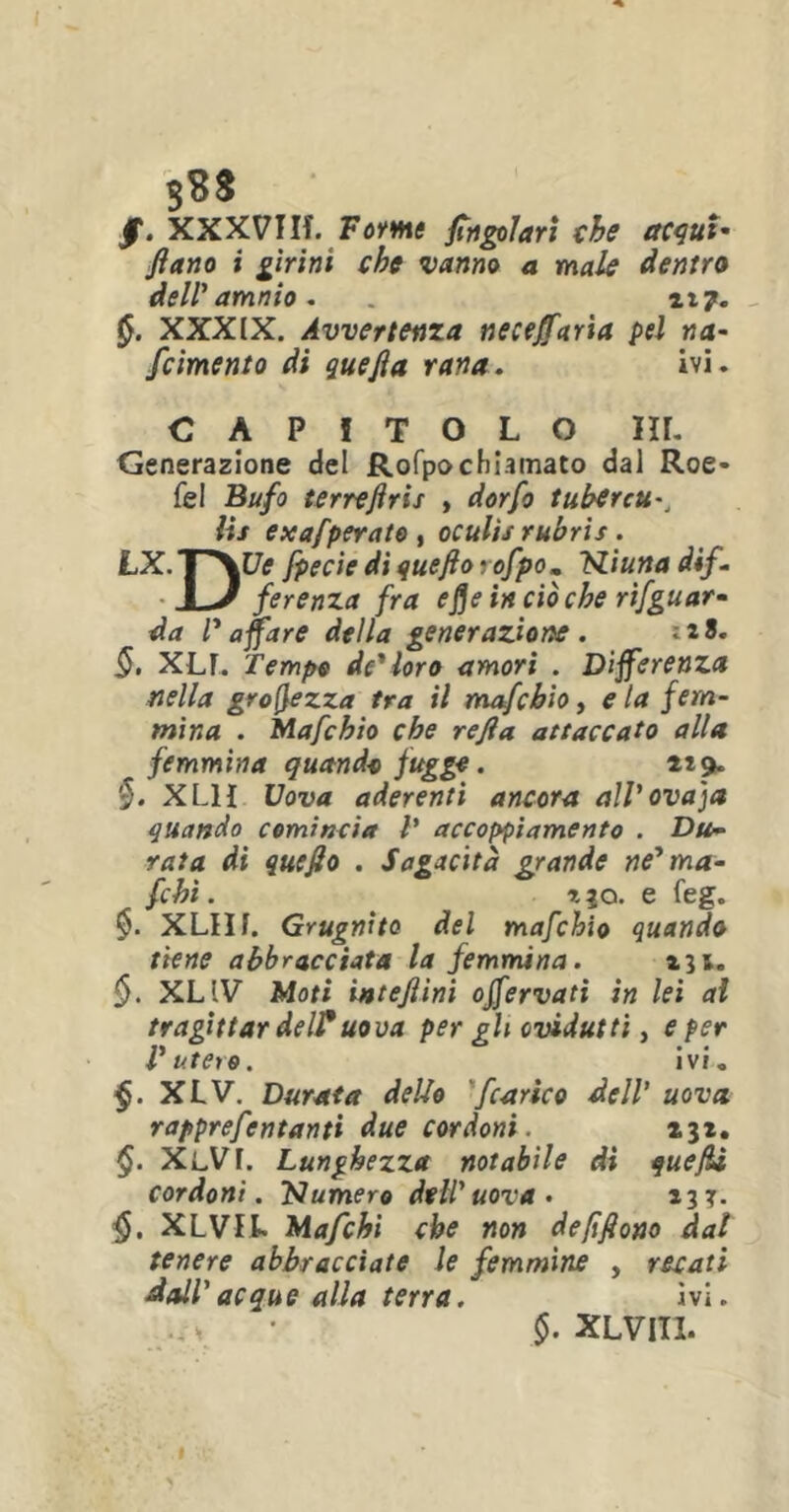 /. XXXVIIf. Forme Angolari che acqui- ftano i girini che vanno a male dentro dell* amnio. . 117. XXXIX. Avvertenza necejfaria pel na- /cimento di quefia rana. ivi. CAPITOLO HI. Generazione del Rofpochiamato dal Roe* fel Bufo terreftris , dorfo tubercu-, iis exafperato , oculìs rubris . LX. I ~^Ue fpecie di quefto rofpom Niuna dif- JL/ ferenza fra efleinciòche riguar- da l'affare della generazione . -t.t. §, XLF. Tempo de'loro amori . Differenza nella grofyezza tra il mafcbio, e la fem- mina . Mafchìo che refla. attaccato alla ~ femmina quandi fuggì. *19. §. XL1I Uova aderenti ancora all'ovaja quando comincia V accoppiamento . Du- rata di quefio . Sagacità grande ne'ma- fchì. i|o. e feg. §. XLIIf. Grugnito del mafchìo quando tiene abbracciata la femmina. 131. §. XLIV Moti interini offervati in lei al tragittar delFuova per gli ovidutti, e per l'utero. ivi. §. XLV. Durata dello /carico dell’ uova rapprefentanti due cordoni. X3*. §. XlVF. Lunghezza notabile di quefli cordoni. 'Numero dell'uova • 133. §. XLVIL Mafchi che non defiftono dal tenere abbracciate le femmine , recati dall' acque alla terra. ivi. mh • $. XLVIII.