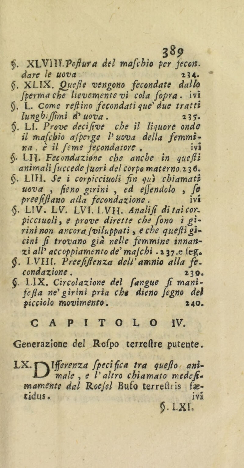 9 $. X\y\W Vofluut del mafchio per fecott. dare le uova 234. §. XLIX. Quefle vengono fecondate dallo fpermache lievemente vi cola [opra, ivi §. L. come refiino fecondati que' due tratti lungbiffimi d' uova . 2 3 5. $. LI. P^w decifive che il liquore onde il mafchio ajpeige Vuova della femmi- na . è il fcme fecondatore . ivi L}J. Fecondazióne che anche in que fi animali fuccede fuori del corpo materno. 2 3 <5. §. LIH. Se i corpicciuo/i fin qui chiamati uova , fieno girini , ed eflendolo , fi? preefifiano alla fecondazione. ivi §. LIV. LV. LVI. LVH. Analifi ditaìcor- picciuoli, e prove dirette che fono i gi- rini non ancoraJviluppatì, e che que fi gl- dui fi trovano già nelle femmine innan- zi all' accoppiamento de'mafehi .237.6 feg. $. LVIIf. Vreefifienza dell'amnìo alla fe- condazione . 239. $. L.IX. Circolazione del fangue fi mani- fefla ne'girini pria chi dieno fegno del picciolo movimento. 240. CAPITOLO IV. Generazione del Rofpo terreftre putente. LX. J~\Ifferenza [pecifica tra quefio ani- JL' male , e l'altro chiamato mede fi- namente dal Roejel Bufo texreft)is fas- tidia. ivi 5-I-XL