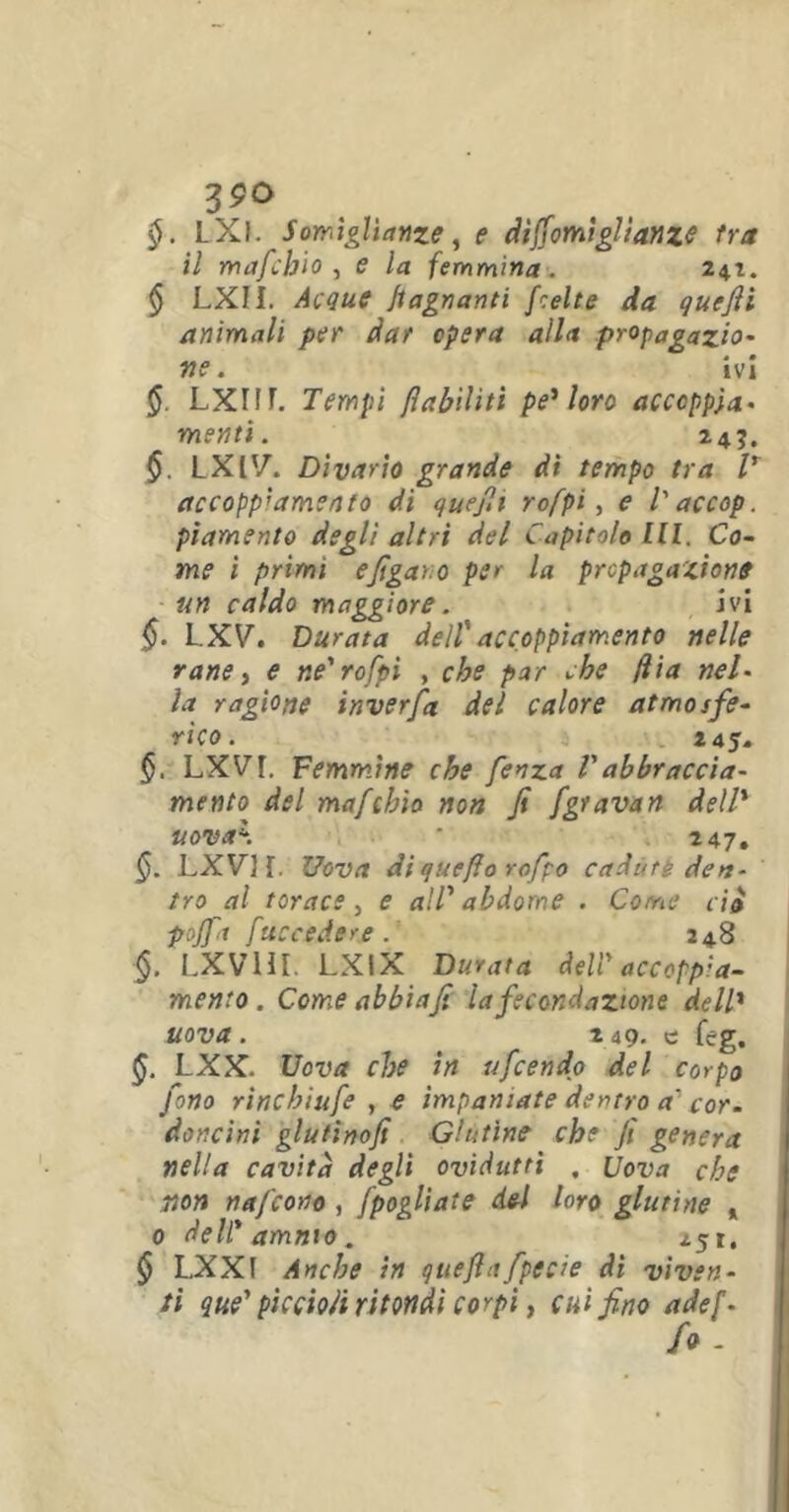 §. LXl. Somiglianze, e dìffomiglianze tra il mafchio , e la femmina. 247. § LXII. Acque bagnanti fcelte da quefii animali per dar opera alla propagazio- ne. ivi §. LXIIF. Tempi fìabìlìtì pe* loro accoppia- menti. 245. §. LXIV. Divario grande di tempo tra V accoppiamento di quefii rofpi, e T accop. piamente degli altri del Capitolo III. Co- me i primi e figaro per la propagazione un caldo maggiore. ivi §. L.XV. Durata dell' accoppiamento nelle rane, e ne'rofpi , che par che fha nel- la ragione inverfia del calore atmosfe- rico. 145. §. LXVl Femmine che fienza Vabbraccia- mento del mafchio non fi fgravan dell* uova\ ' 247, §. LXV] f. Uova diqucflo rofpo cadute den- tro al torace, e all' abdome . Come ciò pojfa fuccedere . 248 §. LXVHI. LXIX Durata deli'accoppia- mento. Come abbi a fi la fecondazione dell* uova. 249. c feg. §. LXX. Uova che in ufeendo del corpo fono rinchiufe , e impaniate dentro a cor- doncini glutinofi Glutine che fi genera nella cavità degli ovidutti . Uova che non nafeono , jfogliate del loro glutine % 0 dell' ammo. 251. § L,XXf Anche in queflafpecie di viven- ti que' piccioli ritondi corpi} cui fino adef- fo -