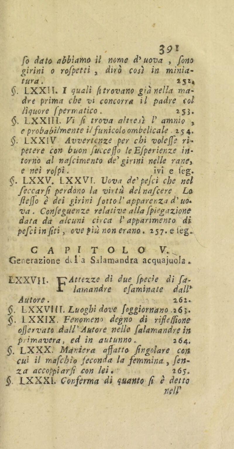 fo dato abbiamo il nome d'uova , fono girini o rofpetti s dirò così in minia- tura. *5** LXXH. I quali ft trovano g>à nella ma- dre prima che vi concorra il padre col liquore fpematico. 153. <$. LXXIII. Vi fi trova altresì /’ amrào , e probabilmente il funicolo ombelicale 154. §. LXXIV Avvertenze per chi volejfe ri- petere con buon fucceffo le EJperienze in- torno al najcimento de1 girini nelle rane> e nei rofpt. ivi e feg. §. LXXV. LXXVT. Vovaje'pejci che nel feccarfi perdóno la virtù delnafcere Lo fieffo è dei girini /otto l'apparenza d'uo- va . Conjeguenze relative alla fpiegazione data da alcuni circa l'apparimento di pefciinfitiy ove più non erano. 257.eleg» t ' CAPITOLO V.^ Generazione cLl’a S-iIamandra acquajuola. LXXVH- CAttezze di due fperìe di fa- ll lamandre efaminate dall* Autore. z6i- §. LXXVIIL Luoghi dove {aggiornano .261. §. LXXIX. Fenomeno degno di riflefilone ofiervato dall' Autore nelle falamandre in primavera, ed in autunno. 364. LXXX. Maniera affatto jingoiare con cui il mafchìo feconda la femmina , fen- za accoppiarfi con lei. 265. § LXXXl. Conferma di quanto fi è detto nell'