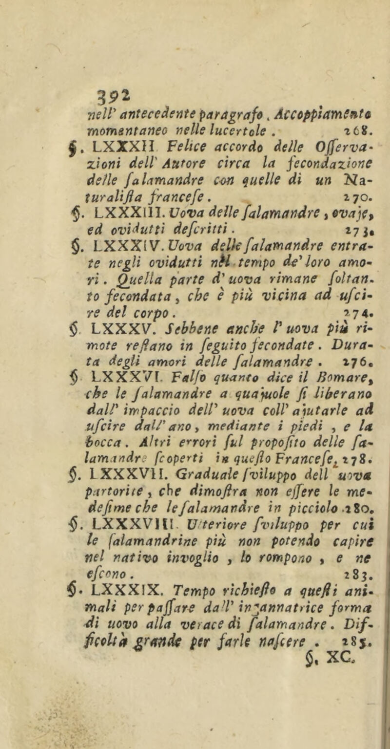 nell' antecedente paragrafo. AccoppiamSnto momentanee nelle lucertole . icif. $. LXXXH Felice accordo delle Offerva- zioni dell' Autore circa la fecondazione delle falamandre con quelle dì un Kà- turalifta francefe. * 70. LXXXllI. Uova delle falamandre, ovaje, ed ovidutti defcritti. 173, §. LXXX1 V.Uova delle falamandre entra- te negli ovidutti nH tempo de'loro amo- ri . Quella parte d'uova rimane foltan. to fecondata, che è più vicina ad ufci- ré del corpo. 5 74. $ LXXXV. Sebbene anche V uova più ri- mote refìano in feguìto fecondate . Dura- ta degli amori delle falamandre . 176. f) LXXX7F. Fa I/o quanto dice il Bomaret che le falamandre a qua'yuole fi liberano dall' impaccio dell'uova coll' aiutarle ad ufcire dal/' ano, mediante i piedi , e la bocca. Altri errori fui propofito delle fa- lamandre fcoperti ht queflo Francefel^TÌ. §. LXXXV1I. Graduale /viluppo dell uova partorite, che dimofira non ejfere le me- defime che le falamandre in picciolo Alo. §. LXXXV1II. Ulteriore fviluppo per cui le falamandrine più non potendo capire nel nativo invoglio , lo rompono , e ne efcono. 283. LXXX1X, Tempo richiefio a quefii ani- mali per poffare da’l' incannatrice forma di uovo alla verace di falamandre. Dif- ficoltà grande per farle nafcere . 18$. $, XC