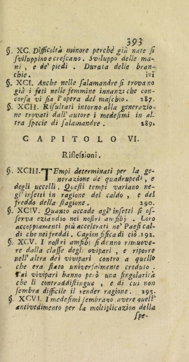 §. XC. Difficolta minore perché già nate fi fviluppino e crefcano. Sviluppo delle ma- ni , e de' piedi . Durata delle bran- chie . ivi §. XCL Anche nelle falamandrefi trovano già i feti nelle femmine innanzi che con- corfa vi fia l'opera del majcbio. 287. §. XCll. Rifultati intorno alla generazio- ne trovati dall' autore i mede fimi in al- tra fpecie di falamandre . 189* CAPITOLO VI» E.if]efsioni. <>. XCAlL*T'Empi determinati per la ge- I nerazione de quadrupedi, e degli uccelli. Quefti tempi variano ne- gl'infetti in ragione del caldo , e del freddo della fiagione . 290. §. XC!V. Quanto accade agl'infetti fi of- ferva eziandio nei nofiri anfibj . Loro accoppiamenti più accelerati ne' Paefi cal- di che nei freddi. Cagion fifica di ciò. 192. XCV. I nofiri amfibi fidenno rimuove- re dalla claffe degl ovipari , e riporre nell' altra dei vivipari contro a quello che era fiato unìverfaìmente creduto . fai vivìpari hanno pe.ò una firgolariia che li contraddiftìngue , e di cui non fembra difficile il render ragione. 295. XOVI. I mede fimi iembr ano avere quell' antìvedimento per ta moltiplicazion della