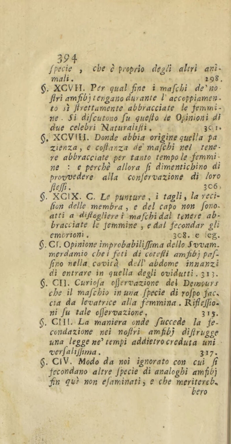 3P4 fpecie , che c proprio degli altri ani- mali. Z9&. XCVH. Ver qual fine i mafchi de'no firi amfib) tengano du>ante i accoppiamen- to si grettamente abbracciate le femmi- ne ■ Si difcutono fu quello te Opinioni di due celebri Nat tirai tfi i. 301. XCVIIi. Donde abbia origine quella pa zienza, e cojìanza de mafchi nel tene- re abbracciate per tanto tempo le femmi- ne : e perchè allora fi dimentichino di provvedere alla confiervazione di loro fiejfi. # 3C6, §. XCIX. C. Le punture, ì tagli, la reci' (ton delle membra , e del capo non fono- atti a di/tog/iere i mafchi dal tenere ab- bracciate le femmine , e dal fecondar gli embrioni. 308. e :eg. §.C1. Opinione ìmprobabilijfima dello Svvam. merdamìo che i feti di cotefìi am fib] pa fi- fino nella cavità de/l' abdome innanzi di entrare in quella degli ovidutti. $ 13. CE1. Curiofia ojjervazione del Dctvwrs che il mafiebio in uva fpecie di rofpo fac- cia da levatrice alla femmina . RifieJJio- ni fu tale offervazione, 315. CHI. La maniera onde fiuccede la fe- condazione nei nofiri amfib) dìfirugge una legge ne' tempi addietro creduta uni verfalijjtma. 317. ClV. Modo da noi ignorato con cui fi fecondano altre fpecie di analoghi amfib) fin eia) non ejaminati, e che meritereb„ bero