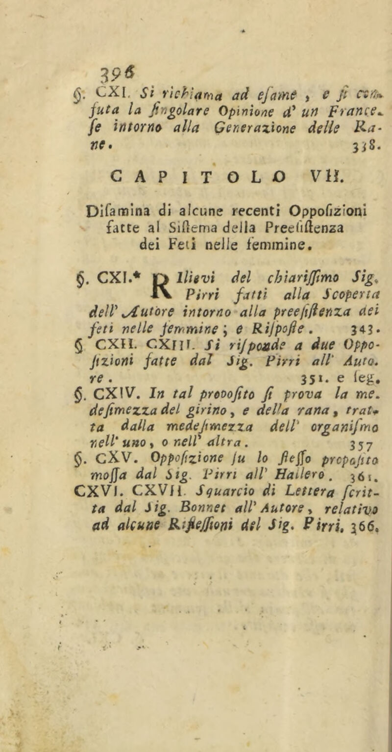 p& CXI, Sì richiama ad ejame , e fi cefi* juta la fin gelar e Opinione U’ un trance*, fe intorno alla Generazione delle Ra~ ne, 3*8. CAPITOLO VH. Difamina di alcune recenti Oppofizioni fatte al Silìema della Preeliftenza dei Feti nelle femmine. §. CXI.* r> Ulivi del cbiari/fimo Sig< iv Pirri fatti alla Scoperta dell' ^Autore intorno alla preejiflenza nei feti nelle femmine i e Rijpofie. 343. § CXH. CXflf. Si rij pende a due Oppa- Jtzioni fatte dal Jig. Pirri all' Auto, re . 35*. e (eg. §. CXIV. In tal prooofito fi prova la me. de fimezza del girino, e del1 a rana, rrat+ la dalla medejtmerza dell' organifmo nell’ uno, 0 nell'altra. 357 §. CXV. 0ppoftzione ju lo fiefio preposto mojja dal Sig. Pirri all' Hailero. 361. CXVl. CXVH Squarcio di Lettera frit- ta dal Sig. Bonnet all' Autore, relativo ad alcune Ri fettoni del Jig. Pirri, 366.