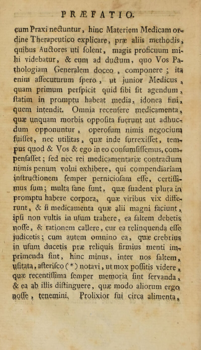 eum Praxi nectuntur , hinc Materiem Medicam ou dine Therapeutico explicare, prae aliis methodis, quibus Au&ores uti folent, magis proficuum mi- hi videbatur, & eum ad du&um, quo Vos Pa- thologiam Generalem doceo , componere ; ita enim aflecuturum fpero , pt junior Medicus * quam primum perfpicit quid fibi fit agendum* ftatim in promptu habeat media, idonea fini* quem intendit, Omnia recenfere medicamenta, quae unquam niorbis oppofita fuerunt aut adhuc^. dum opponuntur , operofum nimis negocium fuiffet, nec utilitas, quae inde furrexifTet, tem- pus quod & Vos & ego ineo confumfifTemus,couv* penfaffet; fed nec rei medicamentariae contractum nimis penum votui exhibere, qui compendiariam mftrudionem femper perniciofam effe, certiffi- mns fum; multa fane funt, quae fuadent plura in prpmptu habere corpora* quae viribus vix diffe- runt, & fi medicamenta quae nlii magni faciunt* jpfi non vultis in utiun trahere, ea faltem debetis nofle, & rationem callere, cur ea relinquenda effe judicetis; cum autem omnino ea, quae crebrius jn ufum ducetis prae reliquis firmius menti inin primenda fint, hinc minus, inter nos faltem, Ufitats»afterifco ( * ) notavi, ut mox poflitis videre, quae recentiffima femper memoria fint fervanda, & ea ab ihis diftinguere, quae modo aliorum ergo, fiofte , tenemini. Prolixior fui circa alimenta*