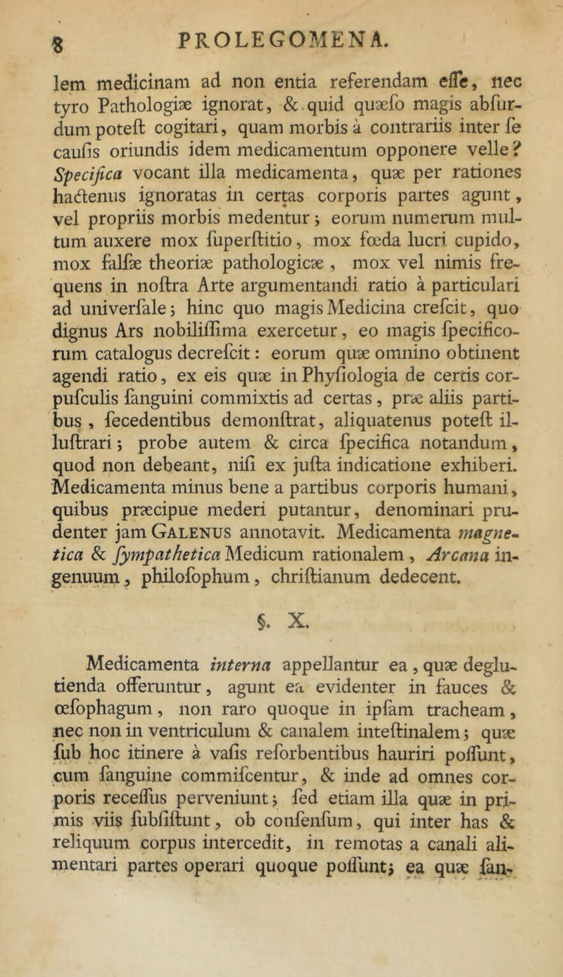 $ lem medicinam ad non entia referendam effe, nec tyro Pathologice ignorat, & quid quaefo magis abfur- dumpoteft cogitari, quam morbis a contrariis inter fe caulis oriundis idem medicamentum opponere velle ? Specifica vocant illa medicamenta, quae per rationes hacftenus ignoratas in certas corporis partes agunt, vel propriis morbis medentur j eorum numerum mul- tum auxere mox fuperftitio, mox foeda lucri cupido, mox falfae theoriae pathologicae , mox vel nimis fre- quens in noftra Arte argumentandi ratio a particulari ad univerfalej hinc quo magis Medicina crefcit, quo dignus Ars nobililiima exercetur, eo magis fpecifico- rum catalogus decrelcit: eorum quae omnino obtinent agendi ratio, ex eis quae in Phyfiologia de certis cor- pufculis fanguini commixtis ad certas, prae aliis parti- bus , fecedentibus demonftrat, aliquatenus poteft il- luftrari; probe autem & circa Ipecifica notandum, quod non debeant, nili ex jufta indicatione exhiberi. Medicamenta minus bene a partibus corporis humani, quibus praecipue mederi putantur, denominari pru- denter jam Galenus annotavit. Medicamenta magne- tica & fympathetica Medicum rationalem , Arcana in- genuum, philofophum, chriftianum dedecent. §. X. Medicamenta interna appellantur ea , quae deglu- tienda offeruntur, agunt ea evidenter in fauces & cefophagum, non raro quoque in ipfam tracheam, nec non in ventriculum & canalem inteftinalem; quae fub hoc itinere a valis reforbentibus hauriri poffunt, cum fanguine commifcentur, & inde ad omnes cor- poris receffus perveniunt; fed etiam illa quae in pri- mis viis fubliftunt, ob confenfum, qui inter has & reliquum corpus intercedit, in remotas a canali ali- mentari partes operari quoque poliunt* ea quae fan-