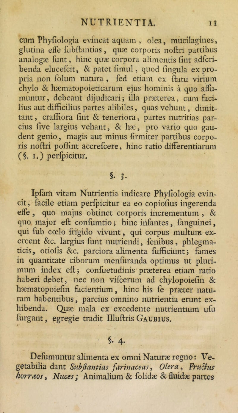 cum Phyfiologia evincat aquam , olea, mucilagines, glutina elfe fubftantias, quae corporis noftri partibus analogae funt, hinc quae corpora alimentis lint adfcri- benda elucefcit, & patet limul, quod lingula ex pro- pria non folum natura , fed etiam ex ftatu virium chylo & haematopoieticarum ejus hominis a quo alfu- muntur, debeant dijudicari; illa praeterea, cum faci- lius aut difficilius partes alibiles, quas vehunt, dimit- tant , craffiora lint & teneriora, partes nutritias par- cius live largius vehant, & hae, pro vario quo gau- dent genio, magis aut minus firmiter partibus corpo- ris noftri poflint accrefcere, hinc ratio differentiarum (§. i.) perfpicitur. §. 3- Ipfam vitam Nutrientia indicare Phyfiologia evin- cit, facile etiam perfpicitur ea eo copiolius ingerenda effe , quo majus obtinet corporis incrementum , & quo major eft confumtio j hinc infantes, fanguinei f qui fub coelo frigido vivunt, qui corpus multum ex- ercent &c. largius funt nutriendi, fenibus, phlegma- ticis, otiolis &c. parciora alimenta fufficiunt; fames in quantitate ciborum menfuranda optimus ut pluri- mum index eft i confuetudinis praeterea etiam ratio haberi debet, nec non vifcerum ad chylopoielin & haematopoielin facientium, hinc his fe praeter natu- ram habentibus, parcius omnino nutrientia erunt ex- hibenda. Quae mala ex excedente nutrientium ufu furgant, egregie tradit Uluftris Gaubius. t §• 4. Defumuntur alimenta ex omni Naturae regno: Ve- getabilia dant Subjiantias farinaceas, Olera , FruBus fiorraos, Nuces ; Animalium & folidae & fluidae partes