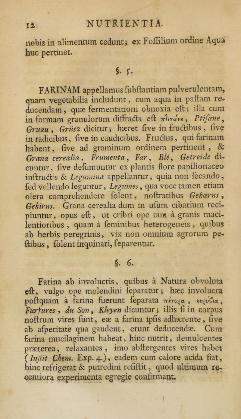 nobis in alimentum cedunt j ex Foflilium ordine Aqua huc pertinet. §• r- FARINAM appellamus fubftantiam pulverulentam, quam vegetabilia includunt, cum aqua in paftam re- ducendam , quae fermentationi obnoxia eft ; illa cum in formam granulorum diffrada eft ->rluav» t Ptifane, Gruau , Grtifz dicitur i haeret five in frudibus , five in radicibus, live in caudicibus. Frudus, qui farinam habent, five ad graminum ordinem pertinent , & Grana cerealia , Frumenta , Far, Ble, Getr ei de di- cuntur, five defumuntur expiantis flore papilionaceo inftrud:s & Legumina appellantur, quia non fecando, fed vellendo leguntur, Legumes, qua voce tamen etiam olera comprehendere folent, noftratibus Gekcems, Gekirtis. Grana cerealia dum in ufum cibarium reci- piuntur, opus eft, ut cribri ope tam a granis maci- lentioribus , quam a feminibus heterogeneis , quibus ab herbis peregrinis, vix non omnium agrorum pe- ftibus, folent inquinari, feparentur. §. 6. Farina ab involucris, quibus a Natura obvoluta eft, vulgo ope molendini feparatur j haec involucra poftquam a farina fuerunt feparata \Qia , Furfures , du Son, Kleyen dicuntur i illis fi in corpus noftrum vires fiint, eae a farina lpfis adhaerente, five ab afperitate qua gaudent, erunt deducendae. Cum farina mucilaginem habeat, hinc nutrit, demulcentes praeterea, relaxantes , imo abftergentes vires habet (Injtit Chem. Exp. 4.), eadem cum calore acida fiat, hinc refrigerat & putredini refiftit, quod ultimum re- centiora experimenta egregie confirmant. !