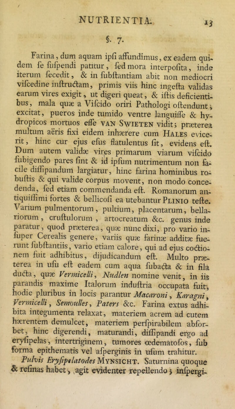 §. 7. Farina, dum aquam ipfi affundimus, ex eadem qui- dem fe fufpendi patitur , fed mora interpofita, inde iterum fecedit, & in lubftantiam abit non mediocri vifcedine inftrudtam, primis viis hinc ingefta validas earum vires exigit, ut digeri queat, & iftis deficienti- bus, mala quae a Vifcido oriri Pathologi offendunt; excitat, pueros inde tumido ventre languide & hy- dropicos mortuos effe van Swieten vidit j praeterea multum aeris fixi eidem inhaerere cum Hales evice- rit , hinc cur ejus efiis flatulentus fit, evidens eft. Dum autem validae vires primarum viarum vifcido fubigendo pares fint & id ipfiim nutrimentum non fa- cile diflipandum largiatur, hinc farina hominibus ro- buftis & qui valide corpus movent, non modo conce- denda, fed etiam commendanda eft. Romanorum an- tiquiilimi fortes & bellicofi ea utebantur Plinio tefte. Varium pulmentorum, pultium, placentarum, bella- riorum , cruftulorum , artocreatum &c. genus inde paratur, quod praeterea, quae nunc dixi, pro vario in- fuper Cerealis genere, variis quae farinae additae fue- runt fubftantiis, vario etiam calore, qui ad ejus codtio- nem fuit adhibitus, dijudicandum eft. Multo prae- terea in ufu eft eadem cum aqua fubada & in fila ducta, quae Vzrmicelii, Nudlen nomine venit, in iis parandis maxime Italorum induftria occupata fuit-, hodie pluribus in locis parantur Macaroni, Karagni, Vermicelli, Semoulles, Paters &c. Farina extus adhi- bita integumenta relaxat, materiem acrem ad cutem haerentem demulcet, materiem perfpirabilem abfor- bet, hinc digerendi, maturandi, diftipandi ergo ad eryfipelas, intertriginem, tumores oedematofos, fub forma epithematis vel afperginis in ufiim trahitur. Pulvis Eryfipdatodes Mynsicht. Saturnina quoque & refinas habet , agit evidenter repellendo 5 inipergi-