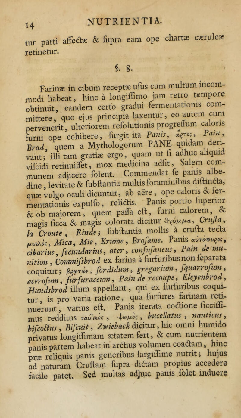 tur parti affedae & fupra eam ope chartx caeruleae retinetur. §. 8- Farinae in cibum receptae ufus cum multum incom- modi habeat, hinc a longiflimo jam retro tempore obtinuit, eandem certo gradui fermentatioms com- mittere, quo ejus principia laxentur, eo autem cum pervenerit, ulteriorem refolutionis progreflum caloris furni ope cohibere, furgit ita Panis, a^oc, Pa.ni, Brod, quem a Mythologorum PANE quidam deri- vant; illitam gratiae ergo, quam ut fi adhuc aliquid vifcidi retinuiffet, mox medicina adiit, Salem com- munem adjicere folent. Commendat fe panis aibe- dine, levitate & fubftantia multis foraminibus diltmda, qme vulgo oculi dicuntur, ab aere, ope caloris & fer- mentationis expulfo, reliclis. Panis portio fupenor & ob majorem, quem pafla eft, furni calorem, magis ficca & magis colorata dicitur ^uf*/**, Crujta, la Croute, Rinde i fubftantia mollis a crufta teda Mica, Mie, Krume, Brofame. Panis avrovvp', cibarius, fecundarius, ater, confufaueus, Pain de mu- nition , Commifsbrod ex farina a furfuribus non feparata coquitur; , for didunt, gregarium, fquarrofum, acerofum, furfur ac eum, Pain de recoupe, Kleyenbroa Bundsbrod illum appellant, qui ex furfuribus coqui- tur, is pro varia ratione, qua furfbres farinam reti- nuerunt , varius eft. Panis iterata codione ficcifli- mus redditus vauliKo?, q., buceliatus , nauticus, bifco&us , Bifcuit, Zwieback dicitur, hic omni humido privatus longiffimam aetatem fert, & cum nutrientem panis partem habeat in ardius volumen coadam, hinc pne reliquis panis generibus largiffime nutrit; hujus ad naturam Cruftam fupra didam propius accedere facile patet. Sed multas adjiuc panis iolet induere