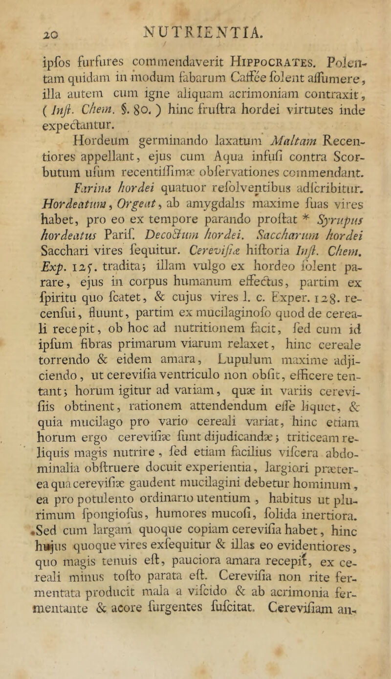 ipfos furfures commendaverit Hippocrates. Polen- tam quidam in modum fabarum Caftee folent afliimere, illa autem cum igne aliquam acrimoniam contraxit, (Inji. Chem. §. go. ) hinc fruftra hordei virtutes inde expectantur. Hordeum germinando laxatum Maltam Recen- tiores appellant, ejus cum Aqua infufi contra Scor- butum ufum recentiifimae obfervationes commendant. Fiirina hordei quatuor refolventibus adlcribitur. Hordeatuw, Orgeat, ab amygdalis maxime fuas vires habet, pro eo ex tempore parando prolfat * Syrupus hordeeitus Parif. DecoEtum hordei. Saccharnm hordei Sacchari vires fequitur. Cerevifnz hiftoria lujl. Chem. Exp. I2f. tradita; illam vulgo ex hordeo iolent pa- rare, ejus in corpus humanum effectus, partim ex fpiritu quo fcatet, & cujus vires 1. c. Exper. 128. re- cenfui, fluunt, partim ex mucilaginofo quod de cerea- li recepit, ob hoc ad nutritionem facit, fed cum id ipfum fibras primarum viarum relaxet, hinc cereale torrendo & eidem amara, Lupulum maxime adji- ciendo , ut cerevifia ventriculo non obiit, efficere ten- tant > horum igitur ad variam, quae in variis cerevi- iiis obtinent, rationem attendendum eife liquet, & quia mucilago pro vario cereali variat, hinc etiam horum ergo cerevifia: fiint dijudicandae j triticeam re- liquis magis nutrire , fed etiam facilius vifcera abdo- minalia obftruere docuit experientia, largiori pneter- eaquacerevifiae gaudent mucilagini debetur hominum, ea pro potulento ordinario utentium , habitus ut plu- rimum fpongiofus, humores mucofi, folida inertiora. •Sed cum largam quoque copiam cerevifia habet, hinc hujus quoque vires exfequitur & illas eo evidentiores, quo nragis tenuis eft, pauciora amara recepi!, ex ce- reali minus tofto parata eft. Cerevifia non rite fer- mentata producit mala a vifcido & ab acrimonia fer- mentante & acore Turgentes fufeitat. Cerevifiam an-