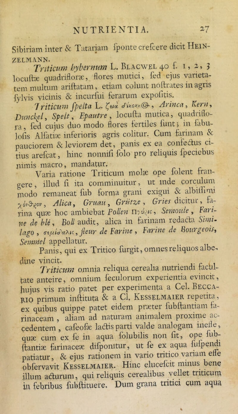 Sibiriam inter & Tatariam fponte crefcere dicit Hein- ZELMANN. Triticum hybernum L. Blacwel 40 i. 1,2,3 locuibe quadriflorae, flores mutici, fed ejus varieta- tem multum ariftatam, etiam colunt noftrates in agris fylvis vicinis & incurfui ferarum expolitis. Triticum fpelta L. , Arinca, Leni, Dunckgl, Speit, Efautre , locufta mutica, quadrifo- re fed cujus duo modo flores fertiles iunt; in labu- lofis Alfatiae inferioris agris colitur. Cum farinam & pauciorem & leviorem det, panis ex ea confectus ci- tius arefcat, hinc nonmfi folo pro reliquis fpeciebus nimis macro, mandatur, Varia ratione Triticum molae ope folent fran- gere , illud li ita comminuitur, ut inde corculum rnodo remaneat fub forma grani exigui & albiffimi ^ ovZrqcv, Alica, Gruau, Griitze , Gries dicitur, fa- rina quae hoc ambiebat Pollen U: P;tc, Semoule , Fari- \ie de ble, Boli audit, alica in farinam redacta Simi- lago, (Tt/ulcPaXic, jleur de Earine , Earine de Bourgeois, Semmel appellatur. Panis, qui ex Tritico furgit, omnes reliquos albe^ dine vincit- . c . . Triticum omnia reliqua cerealia nutriendi iacul- tate anteire, omnium feculorum experientia evincit, Jiujus vis ratio patet per experimenta a Cei. Becca- E-io primum inftituta & a Cl, Kesselmaier repetita., ex quibus quippe patet eidem praeter fubftantiam fa- rinaceam , aliam ad naturam animalem proxime ac- cedentem , cafeofae ladlis parti valde analogam ineile, quae cum ex fe in aqua folubilis non fit, ope fub- ftantiae farinaceae difponitur, ut fe ex aqua fufpendi patiatur, & ejus rationem in vario tritico variam efle obfervavit Kesselmaier. Hinc elucefcit minus bene illum acturum, qui reliquis cerealibus vellet triticum in febribus fubftituere. Dum grana tritici cum aqua